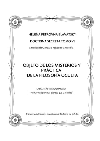 HELENA PETROVNA BLAVATSKY
DOCTRINA SECRETA TOMO VI
Síntesis de la Ciencia, la Religión y la Filosofía
OBJETO DE LOS MISTERIOS Y
PRÁCTICA
DE LA FILOSOFÍA OCULTA
SATYÂT NÂSTI PARO DHARMAH
“No hay Religión más elevada que la Verdad”
Traducción de varios miembros de la Rama de la S.T.E.
 