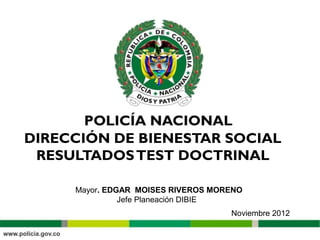 DIRECCIÓN DE BIENESTAR SOCIAL
 RESULTADOS TEST DOCTRINAL

     Mayor. EDGAR MOISES RIVEROS MORENO
               Jefe Planeación DIBIE
                                    Noviembre 2012
 