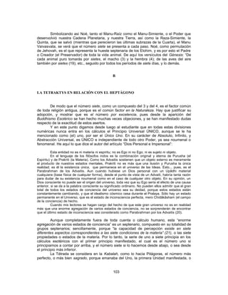 Simbolizando así Noé, tanto el Manu-Raíz como el Manu-Simiente, o el Poder que
desenvolvió nuestra Cadena Planetaria, y nuestra Tierra, así como la Raza-Simiente, la
Quinta, que se salvó (mientras que perecieron las últimas subrazas de la Cuarta), el Manu
Vaivasvata, se verá que el número siete se presenta a cada paso. Noé, como permutación
de Jehovah, es el que representa la hueste septenaria de los Elohim, y es por esto el Padre
o Creador (el Preservador) de toda la vida animal. De aquí los versículos del Génesis: “De
cada animal puro tomarás por sietes, el macho (3) y la hembra (4); de las aves del aire
también por sietes (19), etc., seguido por todos los períodos de siete días, y lo demás.
B
LA TETRAKTYS EN RELACIÓN CON EL HEPTÁGONO
De modo que el número siete, como un compuesto del 3 y del 4, es el factor común
de toda religión antigua, porque es el común factor en la Naturaleza. Hay que justificar su
adopción, y mostrar que es el número por excelencia, pues desde la aparición del
Buddhismo Esotérico se han hecho muchas veces objeciones, y se han manifestado dudas
respecto de la exactitud de estos asertos.
Y en este punto digamos desde luego al estudiante que en todas estas divisiones
numéricas nunca entra en los cálculos el Principio Universal ÚNICO, aunque se le ha
mencionado como (el) uno, por ser el Único Uno. En su carácter de Absoluto, Infinito, y
Abstracción Universal, es ÚNICO e independiente de todo otro Poder, ya sea noumenal o
fenomenal. He aquí lo que dice el autor del artículo “Dios Personal e Impersonal”:
Esta entidad no es ni materia ni espíritu; no es Ego ni no Ego; ni es sujeto ni objeto.
En el lenguaje de los filósofos indos es la combinación original y eterna de Purusha (el
Espíritu) y de Prakriti (la Materia). Como los Advaitis sostienen que un objeto externo es meramente
el producto de nuestros estados mentales, Prakriti no es más que una ilusión y Purusha la única
realidad; es él la existencia única, que permanece en el universo de las Ideas. Esto... pues, es el
Parabrahman de los Advaitis. Aun cuando hubiese un Dios personal con un Upâdhi material
cualquiera (base física de cualquier forma), desde el punto de vista de un Advaiti, habría tanta razón
para dudar de su existencia noumenal como en el caso de cualquier otro objeto. En su opinión, un
Dios consciente no puede ser el origen del universo, toda vez que su Ego sería el efecto de una causa
anterior, si se da a la palabra consciente su significado ordinario. No pueden ellos admitir que el gran
total de todos los estados de conciencia del universo sea su deidad, porque estos estados están
constantemente cambiando, y que el idealismo cósmico cesa durante el Pralaya. Sólo hay un estado
permanente en el Universo, que es el estado de inconsciencia perfecta, mero Chidâkâsham (el campo
de la conciencia) de hecho.
Cuando mis lectores se hagan cargo del hecho de que este gran universo no es en realidad
más que una enorme agregación de varios estados de conciencia, no se sorprenderán de encontrar
que el último estado de inconsciencia sea considerado como Parabrahman por los Advaitis (20).
Aunque completamente fuera de toda cuenta o cálculo humano, esta “enorme
agregación de varios estados de conciencia” es un septenario, compuesto en su totalidad de
grupos septenarios; sencillamente, porque “la capacidad de percepción existe en siete
diferentes aspectos correspondientes a las siete condiciones de la materia” (21), o las siete
propiedades o estados de la materia. Por lo tanto, la serie de uno a siete principia en los
cálculos esotéricos con el primer principio manifestado, el cual es el número uno si
principiamos a contar por arriba, y el número siete si lo hacemos desde abajo, o sea desde
el principio más inferior.
La Tétrada se considera en la Kabalah, como lo hacía Pitágoras, el número más
perfecto, o más bien sagrado, porque emanaba del Uno, la primera Unidad manifestada, o
103
 