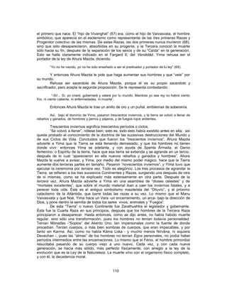 el primero que nace. El “hijo de Vivanghat” (67) era, como el hijo de Vaivasvata, el hombre
simbólico, que aparecía en el esoterismo como representante de las tres primeras Razas y
Progenitor colectivo de las mismas. De estas Razas, las dos primeras nunca murieron (68),
sino que sólo desaparecieron, absorbidas en su progenie, y la Tercera conoció la muerte
sólo hacia su fin, después de la separación de los sexos y de su “Caída” en la generación.
Esto se halla claramente indicado en el Fargard II, del Vendidâd. Yima rehusa ser el
portador de la ley de Ahura Mazda, diciendo:
“Yo no he nacido, yo no he sido enseñado a ser el predicador y portador de tu ley” (69).
Y entonces Ahura Mazda le pide que haga aumentar sus hombres y que “vele” por
su mundo.
Rehusa ser sacerdote de Ahura Mazda, porque él es su propio sacerdote y
sacrificador, pero acepta la segunda proposición. Se le representa contestando:
“-Sí!... Sí, yo criaré, gobernaré y velaré por tu mundo. Mientras yo sea rey no habrá viento
frío, ni viento caliente, ni enfermedades, ni muerte”.
Entonces Ahura Mazda le trae un anillo de oro y un puñal, emblemas de soberanía.
Así, bajo el dominio de Yima, pasaron trescientos inviernos, y la tierra se volvió a llenar de
rebaños y ganados, de hombres y perros y pájaros, y de fuegos rojos ardientes.
Trescientos inviernos significa trescientos períodos o ciclos.
“Se volvió a llenar”, nótese bien; esto es, todo esto había existido antes en ella; así
queda probado el conocimiento de la doctrina de las sucesivas destrucciones del Mundo y
de sus Ciclos de Vida. Concluidos que fueron los “trescientos inviernos”, Ahura Mazda
advierte a Yima que la Tierra se está llenando demasiado, y que los hombres no tienen
donde vivir. entonces Yima se adelanta, y con ayuda de Spenta Ârmaita, el Genio
femenino, o Espíritu de la tierra, hace que esa tierra se extienda y se agrande en un tercio,
después de lo cual “aparecieron en ella nuevos rebaños y ganados y hombres”. Ahora
Mazda le vuelve a avisar, y Yima, por medio del mismo poder mágico, hace que la Tierra
aumente dos terceras partes en tamaño. Pasaron “novecientos inviernos”, y Yima tuvo que
ejecutar la ceremonia por tercera vez. Todo es alegórico. Los tres procesos de agrandar la
Tierra, se refieren a los tres sucesivos Continentes y Razas, surgiendo una después de otra
de sí mismas, como se ha explicado más extensamente en otra parte. Después de la
tercera vez, Ahura Mazda advierte a Yima en una asamblea de “dioses celestes” y de
“mortales excelentes”, que sobre el mundo material iban a caer los inviernos fatales, y a
perecer toda vida. Éste es el antiguo simbolismo mazdeísta del “Diluvio”, y el próximo
cataclismo de la Atlántida, que barre todas las razas a su vez. Lo mismo que el Manu
Vaivasvata y que Noé, Yima hace un Vara -un encerramiento, un arca- bajo la dirección de
Dios, y pone dentro la semilla de todos los seres vivos, animales y “Fuegos”.
De esta “Tierra” o nuevo Continente fue Zarathushtra el legislador y gobernante.
Ésta fue la Cuarta Raza en sus principios, después que los hombres de la Tercera Raza
principiaron a desaparecer. Hasta entonces, como se dijo antes, no había habido muerte
regular, sino sólo una transformación, pues los hombres no tenían todavía personalidad.
Tenían Mónadas -”Soplos” del Aliento Uno, tan impersonales como la fuente de donde
procedían. Tenían cuerpos, o más bien sombras de cuerpos, que eran impecables, y por
tanto sin Karma. Así, como no había Kâma Loka - y mucho menos Nirvâna, ni siquiera
Devachan -, pues las “almas” de los hombres no tenían Egos personales, no podía haber
períodos intermedios entre las encarnaciones. Lo mismo que el Fénix, el hombre primordial
resucitaba pasando de su cuerpo viejo a uno nuevo. Cada vez, y con cada nueva
generación, se hacía más sólido, más perfecto físicamente, con arreglo a la ley de la
evolución que es la Ley de la Naturaleza. La muerte vino con el organismo físico completo,
y con él, la decadencia moral.
110
 