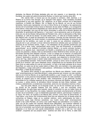 deidades, los Maruts (81).Estas deidades sólo son otro aspecto, o un desarrollo, de los
Kumâras, los cuales son patronímicamente Rudras, lo mismo que muchos otros (82).
Diti, siendo Aditi -a menos que se nos pruebe lo contrario-; Aditi, decimos, o el
Âkâsha en su forma más elevada, es el séptuple Cielo egipcio. Todo verdadero Ocultista
comprenderá lo que esto significa. Diti, repetimos, es el sexto principio de la Naturaleza
metafísica, el Buddhi del Âkâsha. Diti, la Madre de los Maruts, es una de sus formas
terrestres, hecha para representar a la vez el Alma Divina en el asceta y las aspiraciones
divinas de la humanidad mística hacia la liberación de las redes de Mâyâ, y la consiguiente
dicha eterna. Indra está ahora degradado por razón del Kali Yuga, cuando tales aspiraciones
no son ya generales; sino que se han hecho anormales a causa de la difusión general de
Ahamkâra, el sentimiento del Egoísmo o “I-am-ness” y de la ignorancia; pero en el principio,
Indra era uno de los Dioses más grandes del Panteón indo, como lo demuestra el Rig Veda.
Surâdhipa, el “Jefe de los dioses”, ha caído desde Jishnu, el “Jefe de la Hueste Celeste” -el
San Miguel indo- al papel de adversario del ascetismo, enemigo de toda aspiración santa.
Se le muestra casado con Aindri (Indrâni), la personificación de Aindriyaka, la evolución del
elemento de los sentidos, con quien se casó “a causa de sus atractivos voluptuosos”;
después de lo cual, principió a enviar demonios femeninos celestes para que excitasen las
pasiones de los hombres santos, Yogis, y “los distrajesen de las grandes penitencias que
temía”. Por lo tanto, Indra, caracterizado ahora como “dios del firmamento, la atmósfera
personificada” -es en realidad el principio cósmico Mahat, y el quinto principio humano,
Manas en su aspecto dual-, relacionado con Buddhi y arrastrado por el principio Kâma, el
cuerpo de pasiones y deseos. Esto es demostrado al decir Brahmâ al Dios vencido que sus
frecuentes derrotas eran debidas a Karma, y eran un castigo por su licencia y la seducción
de varias ninfas. Con este último carácter es como trata de salvarse, destruyendo la futura
“criatura” destinada a vencerlo: la criatura, por supuesto, que alegoriza la voluntad firme y
divina del Yogi, determinado a resistir todas estas tentaciones y a destruir así las pasiones
en su personalidad terrestre. Indra triunfa también, porque la carne vence al espíritu (83).
Divide él al “embrión” (del nuevo Adeptado divino, engendrado por los Ascetas de la Quinta
Raza Aria) en siete partes (lo cual es una alusión, no sólo a las siete subrazas de la nueva
Raza-Raíz, en cada una de las cuales habrá un Manu (84), sino también a los siete grados
del Adeptado), y luego cada parte en siete pedazos - refiriéndose a los Manu-Rishis de cada
Raza-Raíz, y hasta de las subrazas.
No parece difícil percibir lo que significan los Maruts que obtienen “cuatro veces
siete” emancipaciones en cada Manvántara, y esas personas que renacen con ese carácter,
esto es con el de los Maruts, en su significado esotérico, y que “ocupan su sitio”. Los Maruts
representan: a) las pasiones tempestuosas desencadenadas en el pecho de cada candidato,
cuando se prepara para la vida ascética -esto místicamente; b) las potencias Ocultas,
escondidas en los múltiples aspectos de los principios inferiores del Âkâsha- representando
su cuerpo, o sthûla sharîra, la atmósfera inferior terrestre de todo Globo habitado - esto
mística y sideralmente; c) existencias conscientes, seres de una naturaleza cósmica y física.
Por otra parte, Maruts, en el lenguaje oculto, es uno de los nombres que se dan a
los EGOS de los grandes Adeptos que han partido y que son conocidos como
Nirmânakâyas; de esos Egos para quienes -desde el momento en que se hallan fuera de
toda ilusión- no hay Devachan, los cuales, habiendo renunciado voluntariamente al Nirvâna
en bien de la humanidad, o que no habiéndole alcanzado todavía, permanecen invisibles en
la Tierra. Por tanto, se muestra a los Maruts (85), primero, como hijos de Shiva-Rudra, el
Yogi Patrón, cuyo tercer Ojo (místicamente) tiene que ser adquirido por el Asceta antes de
convertirse en Adepto; luego en su carácter cósmico, como subordinados de Indra y
adversarios suyos, bajo diversos caracteres. Las “cuatro veces siete” emancipaciones
aluden a las cuatro Rondas, así como a las cuatro Razas que precedieron a la nuestra, en
cada una de las cuales han renacido Maruta-Jivas (Mónadas), que hubieran obtenido la
liberación final si hubiesen querido aprovecharse de ella. Pero en lugar de esto, por amor al
bien de la humanidad, que lucharía aún desamparada, en las redes de la ignorancia y de la
desgracia si no fuera por esta ayuda extraordinaria, renacen una y otra vez “con aquel
carácter”, ocupando así sus propios sitios”. Quiénes son ellos “en la Tierra, lo sabe todo
113
 