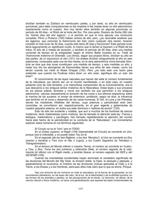 dividían también su Zodíaco en veinticuatro partes, y por tanto, su año en veinticuatro
quincenas; pero tales computaciones no les impedía ni les impide tener un año astronómico
exactamente como el nuestro. Aún hoy tienen ellos también en algunas provincias un
período de 60 días - el Rûdû de la India del Sur. Por otra parte, Diodoro de Sicilia (99) cita
los “treinta días del año egipcio”, o el período en que la luna ejecuta una revolución
completa. Plinio y Plutarco (100) hablan ambos de ello; pero, ¿es razonable sostener que
los egipcios, que conocían la Astronomía tan bien como cualquier otra nación, hicieran
consistir el mes lunar de 30 días, cuando sólo tiene 28 días y fracciones? Este período lunar
tenía seguramente un significado oculto, lo mismo que lo tenían el Ayanam y el Rûdû de los
indos. El año de 2 meses de duración, y también el período de 60 días, eran una medida
universal de tiempo en la antigüedad, según el mismo Bailly muestra en su Traité de
l’Astronomie Indienne et Orientale. Los chinos, según sus propios libros, dividían su año en
dos partes, de un equinoccio al otro (101); los árabes dividían antiguamente el año en seis
estaciones, compuesta cada una de dos meses; en la obra astronómica china llamada Kioo-
tche se dice que dos lunas constituyen una medida de tiempo, y seis medidas un año; y
hasta hoy día los aborígenes de Kamschatka tienen sus años de seis meses, como los
tenían cuando los visitó el Abate Chappe (102). Pero ¿es todo esto una razón para
pretender que cuando los Purânas indos dicen un año solar, signifique ello un solo día
solar?
El conocimiento de las leyes naturales que hacían del siete el número fundamental
de la naturaleza, por decirlo así, en el mundo manifestado, o en todo caso, en nuestro
presente ciclo de vida terrestre, y la maravillosa comprensión de su funcionamiento, era lo
que descubría a los antiguos tantos misterios de la Naturaleza. Estas leyes y sus procesos
en los planos sideral, terrestre y moral son también los que permitían a los antiguos
astrónomos calcular exactamente la duración de los ciclos y sus efectos respectivos sobre
la marcha de los sucesos: el anotar de antemano -profetizar, según se dice- la influencia
que tendrían en el curso y desarrollo de las razas humanas. El Sol, la Luna y los Planetas,
siendo los medidores infalibles del tiempo, cuya potencia y periodicidad eran bien
conocidas, se convirtieron así, respectivamente, en el gran regente y gobernantes de
nuestro pequeño sistema, en todos sus siete dominios o “esferas de acción” (103).
Esto ha sido tan evidente y notable, que aun a muchos de los hombres de ciencia
modernos, tanto materialistas como místicos, les ha llamado la atención esta ley. Físicos y
teólogos, matemáticos y psicólogos, han llamado repetidamente la atención del mundo
hacia este hecho de la periodicidad en la conducta de la “Naturaleza”. Los Comentarios
explican estos números en los términos siguientes:
El Círculo no es el “Uno” sino el TODO.
En el (Cielo) superior, el Rajah (104) impenetrable (el Círculo) se convierte en Uno,
porque (es) lo indivisible, y no puede haber Tau en él.
En el segundo (de los tres Rajâmsi, o los tres “Mundos”), el Uno se convierte en Dos
(macho y hembra) y Tres (con el Hijo o Logos), y los Cuatro Sagrados (la Tetraktys o
Tetragrammaton).
En el tercero (el Mundo inferior o nuestra Tierra), el número se convierte en Cuatro,
y Tres, y Dos. Toma los dos primeros y obtendrás Siete, el número sagrado de la vida;
mezcla (el último) con el Rajah medio, y tendrás Nueve, el número sagrado del SER y del
DEVENIR (105).
Cuando los orientalistas occidentales hayan dominado el verdadero significado de
las divisiones del Mundo del Rig Veda -la división doble, la triple, la séxtuple y séptuple, y
especialmente la novenaria- el misterio de las divisiones cíclicas aplicadas al Cielo y a la
Tierra, a los Dioses y a los Hombres, será para ellos más claro que lo que es ahora. Porque:
Hay una armonía de los números en toda la naturaleza; en la fuerza de la gravedad; en los
movimientos planetarios; en las leyes del calor, de la luz, de la electricidad y de la afinidad química; en
las formas de los animales y plantas; en las percepciones de la mente. La dirección, en efecto, de la
ciencia natural y física moderna, va hacia una generalización que exprese las leyes fundamentales de
117
 