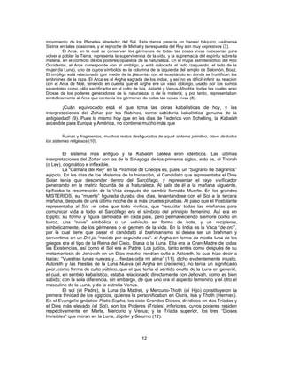 movimiento de los Planetas alrededor del Sol. Esta danza parecía un frenesí báquico; usábanse
Sistros en tales ocasiones, y el reproche de Michal y la respuesta del Rey son muy expresivos (7).
El Arca, en la cual se conservan los gérmenes de todas las cosas vivas necesarias para
volver a poblar la Tierra, representa la supervivencia de la vida, y la supremacía del espíritu sobre la
materia, en el conflicto de los poderes opuestos de la naturaleza. En el mapa astroteosófico del Rito
Occidental, el Arca corresponde con el ombligo, y está colocada al lado izaquierdo, el lado de la
mujer (la Luna), uno de cuyos símbolos es la columna de la izquierda del templo de Salomón, Boaz.
El ombligo está relacionado (por medio de la placenta) con el receptáculo en donde se fructifican los
embriones de la raza. El Arca es el Argha sagrada de los indos, y así no es difícil inferir su relación
con el Arca de Noé, teniendo en cuenta que el Argha era un vaso oblongo, usado por los sumos
sacerdotes como cáliz sacrificador en el culto de Isis, Astarté y Venus-Afrodita, todas las cuales eran
Diosas de los poderes generadores de la naturaleza, o de la materia; y por tanto, representaban
simbólicamente al Arca que contenía los gérmenes de todas las cosas vivas (8).
¡Cuán equivocado está el que toma las obras kabalísticas de hoy, y las
interpretaciones del Zohar por los Rabinos, como sabiduría kabalística genuina de la
antigüedad! (9). Pues lo mismo hoy que en los días de Federico von Schelling, la Kabalah
accesible para Europa y América, no contiene mucho más que
Ruinas y fragmentos, muchos restos desfigurados de aquel sistema primitivo, clave de todos
los sistemas religiosos (10).
El sistema más antiguo y la Kabalah caldea eran idénticos. Las últimas
interpretaciones del Zohar son las de la Sinagoga de los primeros siglos, esto es, el Thorah
(o Ley), dogmático e inflexible.
La “Cámara del Rey” en la Pirámide de Cheops es, pues, un “Sagrario de Sagrarios”
egipcio. En los días de los Misterios de la Iniciación, el Candidato que representaba el Dios
Solar tenía que descender dentro del Sarcófago, y representar el rayo vivificador
penetrando en la matriz fecunda de la Naturaleza. Al salir de él a la mañana siguiente,
tipificaba la resurrección de la Vida después del cambio llamado Muerte. En los grandes
MISTERIOS, su “muerte” figurada duraba dos días, levantándose con el Sol a la tercera
mañana, después de una última noche de la más crueles pruebas. Al paso que el Postulante
representaba al Sol -el orbe que todo vivifica, que “resucita” todas las mañanas para
comunicar vida a todo- el Sarcófago era el símbolo del principio femenino. Así era en
Egipto; su forma y figura cambiaba en cada país, pero permaneciendo siempre como un
barco, una “nave” simbólica o un vehículo en forma de bote, y un recipiente,
simbólicamente, de los gérmenes o el germen de la vida. En la India es la Vaca “de oro”,
por la cual tiene que pasar el candidato al brahmanismo si desea ser un brahman y
convertirse en un Dvi-ja, “nacido por segunda vez”. el Argha en forma de media luna de los
griegos era el tipo de la Reina del Cielo, Diana o la Luna. Ella era la Gran Madre de todas
las Existencias, así como el Sol era el Padre. Los judíos, tanto antes como después de su
metamorfosis de Jehovah en un Dios macho, rendían culto a Astoreth, lo cual hizo decir a
Isaías: “Vuestras lunas nuevas y... fiestas odia mi alma” (11); dicho evidentemente injusto.
Astoreth y las Fiestas de la Luna Nueva (el Argha en creciente), no tenía un significado
peor, como forma de culto público, que el que tenía el sentido oculto de la Luna en general,
el cual, en sentido kabalístico, estaba relacionado directamente con Jehovah, como es bien
sabido; con la sola diferencia, sin embargo, de que uno era el aspecto femenino y el otro el
masculino de la Luna, y de la estrella Venus.
El sol (el Padre), la Luna (la Madre), y Mercurio-Thoth (el Hijo) constituyeron la
primera trinidad de los egipcios, quienes la personificaban en Osiris, Isis y Thoth (Hermes).
En el Evangelio gnóstico Pistis Sopha, los siete Grandes Dioses, divididos en dos Tríadas y
el Dios más elevado (el Sol), son los Poderes (Triples) inferiores, cuyos poderes residen
respectivamente en Marte, Mercurio y Venus; y la Tríada superior, los tres “Dioses
Invisibles” que moran en la Luna, Júpiter y Saturno (12).
12
 