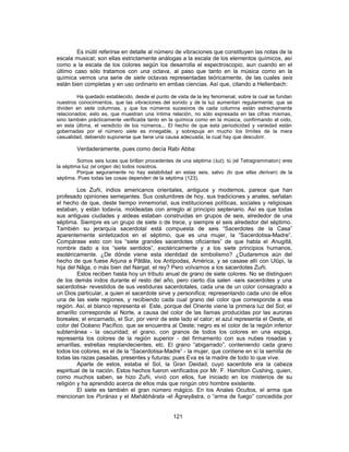 Es inútil referirse en detalle al número de vibraciones que constituyen las notas de la
escala musical; son ellas estrictamente análogas a la escala de los elementos químicos, así
como a la escala de los colores según los desarrolla el espectroscopio, aun cuando en el
último caso sólo tratamos con una octava, al paso que tanto en la música como en la
química vemos una serie de siete octavas representadas teóricamente, de las cuales seis
están bien completas y en uso ordinario en ambas ciencias. Así que, citando a Hellenbach:
Ha quedado establecido, desde el punto de vista de la ley fenomenal, sobre la cual se fundan
nuestros conocimientos, que las vibraciones del sonido y de la luz aumentan regularmente; que se
dividen en siete columnas, y que los números sucesivos de cada columna están estrechamente
relacionados; esto es, que muestran una íntima relación, no sólo expresada en las cifras mismas,
sino también prácticamente verificada tanto en la química como en la música, confirmando el oído,
en esta última, el veredicto de los números... El hecho de que esta periodicidad y variedad están
gobernadas por el número siete es innegable, y sobrepuja en mucho los límites de la mera
casualidad, debiendo suponerse que tiene una causa adecuada, la cual hay que descubrir.
Verdaderamente, pues como decía Rabi Abba:
Somos seis luces que brillan procedentes de una séptima (luz); tú (el Tetragrammaton) eres
la séptima luz (el origen de) todos nosotros.
Porque seguramente no hay estabilidad en estas seis, salvo (lo que ellas derivan) de la
séptima. Pues todas las cosas dependen de la séptima (123).
Los Zuñi, indios americanos orientales, antiguos y modernos, parece que han
profesado opiniones semejantes. Sus costumbres de hoy, sus tradiciones y anales, señalan
el hecho de que, deste tiempo inmemorial, sus instituciones políticas, sociales y religiosas
estaban, y están todavía, moldeadas con arreglo al principio septenario. Así es que todas
sus antiguas ciudades y aldeas estaban construidas en grupos de seis, alrededor de una
séptima. Siempre es un grupo de siete o de trece, y siempre el seis alrededor del séptimo.
También su jerarquía sacerdotal está compuesta de seis “Sacerdotes de la Casa”
aparentemente sintetizados en el séptimo, que es una mujer, la “Sacerdotisa-Madre”.
Compárase esto con los “siete grandes sacerdotes oficiantes” de que habla el Anugîtâ,
nombre dado a los “siete sentidos”, exotéricamente y a los siete principios humanos,
esotéricamente. ¿De dónde viene esta identidad de simbolismo? ¿Dudaremos aún del
hecho de que fuese Arjuna a Pâtâla, los Antípodas, América, y se casase allí con Ulûpi, la
hija del Nâga, o más bien del Nargal, el rey? Pero volvamos a los sacerdotes Zuñi.
Estos reciben hasta hoy un tributo anual de grano de siete colores. No se distinguen
de los demás indos durante el resto del año, pero cierto día salen -seis sacerdotes y una
sacerdotisa- revestidos de sus vestiduras sacerdotales, cada una de un color consagrado a
un Dios particular, a quien el sacerdote sirve y personifica; representando cada uno de ellos
una de las siete regiones, y recibiendo cada cual grano del color que corresponde a esa
región. Así, el blanco representa el Este, porque del Oriente viene la primera luz del Sol; el
amarillo corresponde al Norte, a causa del color de las llamas producidas por las auroras
boreales; el encarnado, el Sur, por venir de este lado el calor; el azul representa el Oeste, el
color del Océano Pacífico, que se encuentra al Oeste; negro es el color de la región inferior
subterránea - la oscuridad; el grano, con granos de todos los colores en una espiga,
representa los colores de la región superior - del firmamento con sus nubes rosadas y
amarillas, estrellas resplandecientes, etc. El grano “abigarrado”, conteniendo cada grano
todos los colores, es el de la “Sacerdotisa-Madre” - la mujer, que contiene en sí la semilla de
todas las razas pasadas, presentes y futuras; pues Eva es la madre de todo lo que vive.
Aparte de estos, estaba el Sol, la Gran Deidad, cuyo sacerdote era la cabeza
espiritual de la nación. Estos hechos fueron verificados por Mr. F. Hamilton Cushing, quien,
como muchos saben, se hizo Zuñi, vivió con ellos, fue iniciado en los misterios de su
religión y ha aprendido acerca de ellos más que ningún otro hombre existente.
El siete es también el gran número mágico. En los Anales Ocultos, el arma que
mencionan los Purânas y el Mahâbhârata -el Âgneyâstra, o “arma de fuego” concedida por
121
 