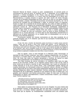 Selección Natural de Darwin, aunque su autor, probablemente, no pensará jamás en
conclusiones tan fuera de quicio. El científico ruso N. T. Danilevsky, en su notable obra
Darwinism, a Critical Investigation of the Theory, echa por tierra completamente y sin
apelación a semejante darwinismo; y lo mismo hace De Quatrefages en su última obra.
Recomendamos a nuestros lectores el examen del sabio escrito del doctor Bourges,
miembro de la Sociedad Antropológica de París, leído por su autor en una sesión reciente
de esa Sociedad, y titulado “Psicología Evolucionaria; la Evolución del Espíritu, etc.” En él
reconcilia por completo las dos enseñanzas, a saber: la evolución física y la espiritual.
Explica el origen de la variedad de las formas orgánicas -las cuales se hallan ajustadas al
medio ambiente con un designio tan evidentemente inteligente- por la existencia, ayuda e
interacción mutuas de dos Principios de la Naturaleza manifestada, adaptándose el
Principio interno consciente a la Naturaleza física y a las potencialidades innatas de esta
última. De este modo, el científico francés tiene que volver a nuestro antiguo amigo
Archaeus, o Principio de Vida (sin nombrarlo), como ha hecho el doctor Richardson en
Inglaterra con su “Fuerza Nerviosa”. La misma idea ha sido desarrollada recientemente en
Alemania por el Barón Hellenbach, en su notable obra La individualidad a la Luz de la
Biología y de la Filosofía Modernas.
Encontramos también las mismas conclusiones en otra obra excelente de un
profundo pensador ruso, N. N. Strachof, que dice en sus Conceptos Fundamentales de la
Psicología y Fisiología:
El tipo más claro y familiar del desarrollo puede encontrarse en nuestra propia evolución
mental o física, que ha servido a otros como modelo para guiarse... Si los organismos son
entidades... entonces justo es deducir y asegurar que la vida orgánica se esfuerza en engendrar la
vida psíquica; pero sería aún más exacto y más en armonía con el espíritu de estas dos categorías
de la evolución, decir que la verdadera causa de la vida orgánica es la tendencia del espíritu a
manifestarse en formas substanciales, a revestirse de realidad substancial. La forma más elevada es
la que contiene la explicación completa de la más ínfima, nunca lo contrario.
Esto es admitir, como lo hace Bourges en la Memoria antes mencionada, la
identidad de este Principio misterioso, que actúa y organiza integralmente, con la Propia-
Conciencia y el Sujeto Interno, que nosotros llamamos EGO, y el mundo en general, el
Alma. De modo que todos los mejores pensadores y hombres de ciencia se están
aproximando gradualmente a los Ocultistas en sus conclusiones generales.
Pero tales hombres de ciencia inclinados a la metafísica están fuera de regla,
apenas se les escuchará. Schiller, en su magnífico poema sobre el Velo de Isis, hace al
joven mortal que se atrevió a levantar el velo impenetrable, caer muerto al contemplar la
verdad desnuda en la faz de la severa Diosa. ¿Han contemplado también algunos de
nuestros darwinistas, tan tiernamente unidos en la selección natural y afinidad, a la Madre
Saítica desprovista de sus velos? Casi podría sospecharse después de leer sus teorías. Sus
grandes inteligencias deben haberse debilitado mientras sondeaban demasiado cerca la
descubierta faz de la Naturaleza, quedando en sus cerebros tan sólo la materia gris y los
ganglios, para responder a las fuerzas psicoquímicas ciegas. En todo caso, las líneas de
Shakespeare se aplican admirablemente a nuestro evolucionista moderno, que simboliza
aquel “hombre orgulloso” que
Revestido de breve e insignificante autoridad;
Por completo ignorante de lo que más seguro está,
Su vítrea esencia, como mono encolerizado,
Ejecuta tales tretas fantásticas ante los altos cielos,
Que hace llorar a los ángeles! (12)
Estos sabios no quieren tener nada que ver con los “Ángeles”. Su único interés está
en el antecesor humano, el Noé pitecoide, que tuvo tres hijos: el cinocéfalo con cola, el
mono sin cola, y el hombre “arbóreo” paleolítico. En este punto no admiten contradicción.
Toda duda que se exprese, es inmediatamente considerada como una tentativa para
139
 