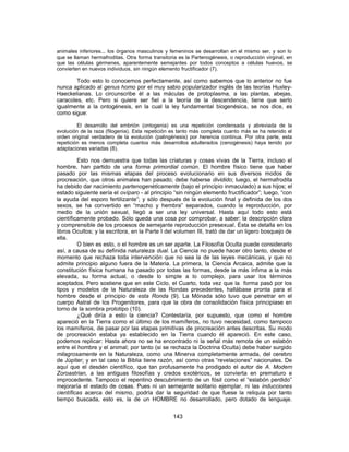 animales inferiores... los órganos masculinos y femeninos se desarrollan en el mismo ser, y son lo
que se llaman hermafroditas. Otra forma transitoria es la Partenogénesis, o reproducción virginal, en
que las células gérmenes, aparentemente semejantes por todos conceptos a células huevos, se
convierten en nuevos individuos, sin ningún elemento fructificador (7).
Todo esto lo conocemos perfectamente, así como sabemos que lo anterior no fue
nunca aplicado al genus homo por el muy sabio popularizador inglés de las teorías Huxley-
Haeckelianas. Lo circunscribe él a las máculas de protoplasma, a las plantas, abejas,
caracoles, etc. Pero si quiere ser fiel a la teoría de la descendencia, tiene que serlo
igualmente a la ontogénesis, en la cual la ley fundamental biogenésica, se nos dice, es
como sigue:
El desarrollo del embrión (ontogenia) es una repetición condensada y abreviada de la
evolución de la raza (filogenia). Esta repetición es tanto más completa cuanto más se ha retenido el
orden original verdadero de la evolución (palingénesis) por herencia continua. Por otra parte, esta
repetición es menos completa cuantos más desarrollos adulterados (cenogénesis) haya tenido por
adaptaciones variadas (8).
Esto nos demuestra que todas las criaturas y cosas vivas de la Tierra, incluso el
hombre, han partido de una forma primordial común. El hombre físico tiene que haber
pasado por las mismas etapas del proceso evolucionario en sus diversos modos de
procreación, que otros animales han pasado; debe haberse dividido; luego, el hermafrodita
ha debido dar nacimiento partenogenéticamente (bajo el principio inmaculado) a sus hijos; el
estado siguiente sería el ovíparo - al principio “sin ningún elemento fructificador”; luego, “con
la ayuda del esporo fertilizante”; y sólo después de la evolución final y definida de los dos
sexos, se ha convertido en “macho y hembra” separados, cuando la reproducción, por
medio de la unión sexual, llegó a ser una ley universal. Hasta aquí todo esto está
científicamente probado. Sólo queda una cosa por comprobar, a saber: la descripción clara
y comprensible de los procesos de semejante reproducción presexual. Ésta se detalla en los
libros Ocultos; y la escritora, en la Parte I del volumen III, trató de dar un ligero bosquejo de
ella.
O bien es esto, o el hombre es un ser aparte. La Filosofía Oculta puede considerarlo
así, a causa de su definida naturaleza dual. La Ciencia no puede hacer otro tanto, desde el
momento que rechaza toda intervención que no sea la de las leyes mecánicas, y que no
admite principio alguno fuera de la Materia. La primera, la Ciencia Arcaica, admite que la
constitución física humana ha pasado por todas las formas, desde la más ínfima a la más
elevada, su forma actual, o desde lo simple a lo complejo, para usar los términos
aceptados. Pero sostiene que en este Ciclo, el Cuarto, toda vez que la forma pasó por los
tipos y modelos de la Naturaleza de las Rondas precedentes, hallábase pronta para el
hombre desde el principio de esta Ronda (9). La Mónada sólo tuvo que penetrar en el
cuerpo Astral de los Progenitores, para que la obra de consolidación física principiase en
torno de la sombra prototipo (10).
¿Qué diría a esto la ciencia? Contestaría, por supuesto, que como el hombre
apareció en la Tierra como el último de los mamíferos, no tuvo necesidad, como tampoco
los mamíferos, de pasar por las etapas primitivas de procreación antes descritas. Su modo
de procreación estaba ya establecido en la Tierra cuando él apareció. En este caso,
podemos replicar: Hasta ahora no se ha encontrado ni la señal más remota de un eslabón
entre el hombre y el animal; por tanto (si se rechaza la Doctrina Oculta) debe haber surgido
milagrosamente en la Naturaleza, como una Minerva completamente armada, del cerebro
de Júpiter; y en tal caso la Biblia tiene razón, así como otras “revelaciones” nacionales. De
aquí que el desdén científico, que tan profusamente ha prodigado el autor de A. Modern
Zoroastrian, a las antiguas filosofías y credos exotéricos, se convierta en prematuro e
improcedente. Tampoco el repentino descubrimiento de un fósil como el “eslabón perdido”
mejoraría el estado de cosas. Pues ni un semejante solitario ejemplar, ni las inducciones
científicas acerca del mismo, podría dar la seguridad de que fuese la reliquia por tanto
tiempo buscada, esto es, la de un HOMBRE no desarrollado, pero dotado de lenguaje.
143
 