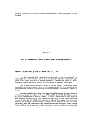 de altura, como el del fósil de un pitecoide “eslabón perdido”; sólo que lo primero es más
probable.
SECCIÓN III
LAS RELIQUIAS FÓSILES DEL HOMBRE Y DEL MONO ANTROPOIDE
A
HECHOS GEOLÓGICOS QUE SE REFIEREN A SU RELACIÓN
Los datos derivados de la investigación científica sobre el “hombre primordial” y el
mono no prestan fundamento a las teorías que hacen proceder al primero del segundo. “¿En
dónde, pues, hemos de buscar al hombre primordial?” - pregunta de nuevo Mr. Huxle,
después de haberlo buscado en vano en las profundidades de las capas Cuaternarias.
¿Fue el Homo sapiens Plioceno o Mioceno, o aun más antiguo? ¿Aguardan los huesos
fósiles de un mono más antropoide, o de un hombre más pitecoide que los conocidos hasta ahora,
las investigaciones, en capas aún más antiguas, de algún paleontólogo aún no nacido? El tiempo lo
dirá (1).
Lo dirá (indudablemente), y así vindicará la Antropología de los Ocultistas. Mientras
tanto, en su ansiedad de vindicar el Descent of Man, de Mr. Darwin, Mr. Boyd Dawkins cree
que sólo le falta encontrar el “eslabón perdido” - en teoría. A los teólogos se debió, más que
a los geólogos, el que el hombre fuese considerado hasta cerca de 1860 como una reliquia
no más antigua que los 6.000 años adámicos ortodoxos. Pero según Karma lo tenía
dispuesto, sin embargo, un abate francés, Bourgeois, fue el destinado a dar a esta teoría
corriente un golpe aún peor que el que le habían dado los descubrimientos de Boucher de
Perthes. Todo el mundo sabe que el abate descubrió, y puso de manifiesto, buena prueba
153
 