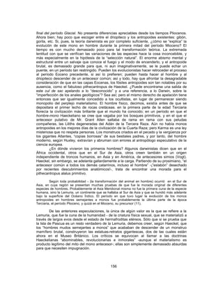 final del período Glacial. No presenta diferencias apreciables desde los tiempos Pliocenos.
Ahora bien; hay poco que escoger entre el driopiteco y los antropoides existentes: gibón,
gorila, etc. Si, pues, la teoría darwinista es por completo suficiente, ¿cómo se “explica” la
evolución de este mono en hombre durante la primera mitad del período Mioceno? El
tiempo es con mucho demasiado poco para tal transformación teórica. La extremada
lentitud con que se verifican las variaciones de las especies hace la cosa inconcebible, y
más especialmente en la hipótesis de la “selección natural”. El enorme abismo mental y
estructural entre un salvaje que conoce el fuego y el modo de encenderlo, y el antropoide
brutal, es demasiado grande para que, ni aun imaginativamente, se le puede echar un
puente, en un período tan restringido. Pueden los evolucionistas hacer retroceder el proceso
al período Eoceno precedente, si así lo prefieren; pueden hasta hacer al hombre y al
driopiteco descender de un antecesor común; así y todo, hay que afrontar la desagradable
consideración de que en las capas Eocenas, los fósiles antropoides son tan notables por su
ausencia, como el fabuloso pithecantropus de Haeckel. ¿Puede encontrarse una salida de
este cul de sac apelando a lo “desconocido” y a una referencia, a lo Darwin, sobre la
“imperfección de los anales geológicos”? Sea así; pero el mismo derecho de apelación tiene
entonces que ser igualmente concedido a los ocultistas, en lugar de permanecer siendo
monopolio del perplejo materialismo. El hombre físico, decimos, existía antes de que se
depositara el primer lecho de rocas cretáceas. en la primera parte de la edad Terciaria
florecía la civilización más brillante que el mundo ha conocido; en un período en que el
hombre-mono Haeckeliano se cree que vagaba por los bosques primitivos, y en el que el
antecesor putativo de Mr. Grant Allen saltaba de rama en rama con sus peludas
compañeras, las Liliths degeneradas del Adán de la Tercera Raza. Aún no había monos
antropoides en los mejores días de la civilización de la Cuarta Raza; pero Karma es una ley
misteriosa que no respeta personas. Los monstruos criados en el pecado y la vergüenza por
los gigantes Atlantes, “copias borrosas” de sus bestiales padres, y por tanto, del hombre
moderno, según Huxley, extravían y abruman con errores al antropólogo especulativo de la
ciencia europea.
¿En dónde vivieron los primeros hombres? Algunos darwinistas dicen que en el
África occidental, otros que en el Sur de Asia, otros creen también en un origen
independiente de troncos humanos, en Asia y en América, de antecesores simios (Vogt).
Haeckel, sin embargo, se adelanta gallardamente a la carga. Partiendo de su prosimiano, “el
antecesor común a todos los demás catarrinos, incluso el hombre” -¡”eslabón” desechado
por recientes descubrimientos anatómicos!-, trata de encontrar una morada para el
pithecantropus alalus primitivo.
Según toda probabilidad - (la transformación del animal en hombre) ocurrió en el Sur de
Asia, en cuya región se presentan muchas pruebas de que fue la morada original de diferentes
especies de hombres. Probablemente el Asia Meridional misma no fue la primera cuna de la especie
humana, sino la Lemuria, un continente que se hallaba al Sur de Asia y que se hundió más adelante
bajo la superficie del Océano Índico. El período en que tuvo lugar la evolución de los monos
antropoides en hombres semejantes a monos fue probablemente la última parte de la época
Terciaria, el período Plioceno, y quizá en el Mioceno, su precursor (11).
De las anteriores especulaciones, la única de algún valor es la que se refiere a la
Lemuria, que fue la cuna de la humanidad - de la criatura física sexual, que se materializó a
través de largos evos desde el estado de hermafroditas etéreos. Sólo que si se prueba que
la Isla de Pascua es un resto verdadero de la Lemuria, debemos creer, según Haeckel, que
los “hombres mudos semejantes a monos” que acababan de descender de un monstruo
mamífero brutal, construyeron las estatuas-retratos gigantescas, dos de las cuales están
ahora en el Museo Británico. Los críticos se equivocan al llamar a las doctrinas
Haeckelianas “abominables, revolucionarias e inmorales” -aunque el materialismo es
producto legítimo del mito del mono antecesor-; ellas son simplemente demasiado absurdas
para que necesiten impugnación.
156
 