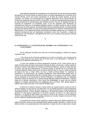 Esta objeción plausible es contestada con la explicación de que las formas animales
terrestres de la Tercera Ronda se referían tanto a los tipos plasmados por el Hombre de la
Tercera Ronda, como esa nueva importación en el área de nuestro planeta -el tronco
mamífero- se refiere a la Humanidad de la Segunda Raza-Raíz de la Cuarta Ronda. El
proceso del desarrollo del feto humano compendia, no sólo las características generales de
la vida terrestre de la Cuarta Ronda, sino también las de la Tercera. El diapasón del tipo es
recorrido en compendio. Los Ocultistas, pues, no se ven apurados para “explicarse” el
nacimiento de niños con un verdadero apéndice caudal, o el hecho de que la cola en el feto
humano sea, en cierto período, de doble tamaño que las nacientes piernas. La potencialidad
de todos los órganos útiles a la vida animal está encerrada en el Hombre -el Microcosmo del
Macrocosmo- y con alguna frecuencia condiciones anormales pueden dar por resultado los
extraños fenómenos que los darwinistas consideran como una “reversión a rasgos de
antecesores” (16). Reversión, verdaderamente; pero no en el sentido que suponen nuestros
empíricos de hoy.
C
EL DARWINISMO Y LA ANTIGÜEDAD DEL HOMBRE: LOS ANTROPOIDES Y SUS
ANTECESORES
Se ha notificado al público por más de un eminente geólogo y hombre de ciencia
modernos, que:
Todo cálculo de las duraciones geológicas no tan sólo es imperfecto, sino necesariamente
imposible; pues ignoramos las causas que han debido existir y que apresuraban o retardaban el
progreso de los depósitos sedimentarios (17).
Y como otro hombre de ciencia igualmente conocido (el Dr. Croll) calcula que la
edad Terciaria pudo principiar hace quince millones de años, o hace dos y medio -siendo lo
primero un cálculo más exacto con arreglo a la Doctrina Esotérica-, parece, en este caso por
lo menos, que hay gran discrepancia. La Ciencia exacta, al rehusar ver en el hombre una
“creación especial” (hasta cierto punto la Ciencia Secreta hace lo mismo), queda en libertad
de ignorar las tres, o mejor dicho, las dos y media primeras Razas -la espiritual, la
semiastral y la semihumana- de nuestras enseñanzas. Pero difícilmente puede hacer lo
mismo en el caso del período final de la Tercera Raza, de la Cuarta y de la Quinta, puesto
que ya distingue en la humanidad el hombre Paleolítico y el Neolítico (18). Los geólogos
franceses colocan al hombre en el período medio Mioceno (Gabriel de Mortillet), y algunos
hasta en el período Secundario, como indica De Quatrefages; al paso que los savants
ingleses no aceptan generalmente tal antigüedad para sus razas. Pero quizás lleguen a
saberlo mejor algún día; pues, como dice Sir Charles Lyell:
Si tenemos en cuenta la carencia o rareza extrema de huesos humanos y obras de arte en
todos los estratos, ya sean marinos o de agua dulce, aun en aquellos formados en las inmediaciones
de tierra habitada por millones de seres humanos, no debe sorprendernos la escasez general de
memoriales humanos, ya sean recientes, pleistocenos o de fecha más antigua, en las formaciones
glaciares. Si hubo algunos vagabundos en las tierras cubiertas de hielos, o en mares llenos de
témpanos; y si algunos de ellos dejaron sus huesos o armas en las morenas o en los témpanos
marinos, las probabilidades de que un geólogo encuentre uno de ellos, después de transcurrir miles
de años, deben ser excesivamente escasas (19).
Los hombres de ciencia evitan sujetarse a ninguna afirmación definida referente a la
edad del hombre, toda vez que verdaderamente apenas pueden calcularla, y dejan así una
latitud enorme a las especulaciones más atrevidas. A pesar de ello, al paso que la mayor
160
 