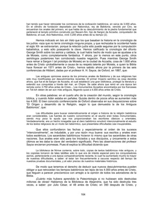 han tenido que hacer retroceder los comienzos de la civilización babilónica, en cerca de 3.000 años.
En el cilindro de fundación depositado por Nabonidus, rey de Babilonia, vencido por Ciro, se
encuentran los anales del primero, en que habla de su descubrimiento de la piedra fundamental que
perteneció al templo primitivo construido por Navam-Sin, hijo de Sargon de Accadia, conquistador de
Babilonia, el cual, dice Nabonidus, vivió 3.200 años antes de su tiempo (2).
Hemos indicado en Isis sin Velo que los que basaban la historia en la cronología de
los judíos -raza que no tenía cronología ninguna propia, y que rechazaba la occidental hasta
el siglo XII- se extraviarían, porque la relación judía sólo puede seguirse por la computación
kabalística, y esto sólo poseyendo la clave. Hemos calificado la cronología del difunto
George Smith sobre los asirios y caldeos, la cual había hecho de modo que se ajustase a la
de Moisés, como completamente fantástica. Y ahora, por lo menos en este punto, otros
asiriólogos posteriores han corroborado nuestra negación. Pues mientras George Smith
hace reinar a Sargon I (el prototipo de Moisés) en la ciudad de Accadia, cosa de 1.600 años
antes de Cristo -probablemente a causa de su respeto latente por Moisés, a quien la Biblia
hace florecer en 1571 antes de Cristo-, hemos sabido ahora por la primera de las seis
conferencias de Hibbert, dadas por el profesor A. H. Sayce, de Oxford, en 1887, que:
Las antiguas opiniones acerca de los primeros anales de Babilonia y de sus religiones han
sido muy modificadas por descubrimientos recientes. El primer Imperio semítico es cosa decidida
ahora, que fue el de Sargon de Accadia, el cual estableció una gran biblioteca, protegió la literatura y
extendió sus conquistas a través del mar, en Chipre. Se sabe ahora que reinó en una época tan
remota como 3.750 años antes de Cristo... Los monumentos Accadios encontrados por los franceses
en Tel-Ioh deben de ser aún más antiguos, llegando quizá a 4.000 años antes de Cristo.
En otras palabras: en el cuarto año de la creación del mundo, según la cronología
bíblica, y cuando Adán estaba en pañales. Quizás dentro de pocos años se aumenten más
los 4.000. El bien conocido conferenciante de Oxford observaba en sus disquisiciones sobre
“El Origen y desarrollo de la Religión, según lo que demuestra la de los Antiguos
Babilonios”, que:
Las dificultades para buscar sistemáticamente el origen e historia de la religión babilónica
eran considerables. Las fuentes de nuestro conocimiento en el asunto eran todas monumentales,
siendo muy poca la ayuda que nos proporcionaban los escritores clásicos u orientales.
Verdaderamente, era un hecho innegable que el clero babilónico envolvió intencionalmente el estudio
de los textos religiosos de un modo tan laberíntico, que presentaba dificultades casi insuperables.
Que ellos confundieron las fechas y especialmente el orden de los sucesos
“intencionalmente”, es indudable, y por una razón muy buena: sus escritos y anales eran
todos esotéricos. Los sacerdotes babilónicos hicieron lo mismo que los sacerdotes de otras
naciones. Sus anales eran sólo para los Iniciados y sus discípulos, y únicamente a estos
últimos se les daba la clave del verdadero significado. Pero las observaciones del profesor
Sayce encierran promesas. Pues él explica la dificultad diciendo que:
La biblioteca de Nínive contenía, sobre todo, copias de textos babilónicos más antiguos, y
los copistas tomaron de tales tablillas sólo lo que era de interés especial para los conquistadores
asirios, perteneciente a una época comparativamente reciente, lo cual ha aumentado mucho la mayor
de nuestras dificultades, a saber: el estar tan frecuentemente a oscuras respecto del tiempo de
nuestras pruebas documentales, y el valor preciso de nuestros materiales históricos.
De modo que tenemos el derecho de deducir que nuevos descubrimientos pueden
obligar a que retrocedan los tiempos babilónicos tan lejos de los 4.000 años antes de Cristo,
que lleguen a parecer precósmicos con arreglo a la opinión de todos los adoradores de la
Biblia.
¡Cuánto más hubiera aprendido la Paleontología si no hubiesen sido destruidas
millones de obras! Hablamos de la Biblioteca de Alejandría, que ha sido destruida tres
veces, a saber: por Julio César, el 48 antes de Cristo; en 390 después de Cristo, y
164
 