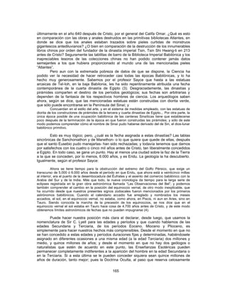 últimamente en el año 640 después de Cristo, por el general del Califa Omar. ¿Qué es esto
en comparación con las obras y anales destruidos en las primitivas bibliotecas Atlantes, en
donde se dice que los anales estaban trazados sobre pieles curtidas de monstruos
gigantescos antediluvianos? ¿O bien en comparación de la destrucción de los innumerables
libros chinos por orden del fundador de la dinastía imperial Tsin, Tsin Shi Hwang-ti en 213
antes de Cristo? Seguramente las tablillas de barro de la Biblioteca Imperial Babilónica y los
inapreciables tesoros de las colecciones chinas no han podido contener jamás datos
semejantes a los que hubiera proporcionado al mundo una de las mencionadas pieles
“Atlantes”.
Pero aun con la extremada pobreza de datos de que se dispone, la Ciencia ha
podido ver la necesidad de hacer retroceder casi todas las épocas Babilónicas, y lo ha
hecho muy generosamente. Sabemos por el profesor Sayce que hasta a las estatuas
arcaicas de Tel-Ioh, en la baja Babilonia, les ha sido repentinamente atribuida una fecha
contemporánea de la cuarta dinastía de Egipto (3). Desgraciadamente, las dinastías y
pirámides comparten el destino de los períodos geológicos; sus fechas son arbitrarias y
dependen de la fantasía de los respectivos hombres de ciencia. Los arqueólogos saben
ahora, según se dice, que las mencionadas estatuas están construidas con diorita verde,
que sólo puede encontrarse en la Península del Sinaí; y
Concuerdan en el estilo del arte, y en el sistema de medidas empleado, con las estatuas de
diorita de los constructores de pirámides de la tercera y cuarta dinastías de Egipto... Por otra parte, la
única época posible de una ocupación babilónica de las canteras Sinaíticas tiene que establecerse
poco después de la terminación de la época en que fueron construidas las pirámides; y sólo de este
modo podemos comprender cómo el nombre de Sinaí pudo haberse derivado del de Sin, el dios-lunar
babilónico primitivo.
Esto es muy lógico; pero, ¿cuál es la fecha asignada a estas dinastías? Las tablas
sincrónicas de Sanchoniathon y de Manethon- o lo que quiera que quede de ellas, después
que el santo Eusebio pudo manejarlas- han sido rechazadas; y todavía tenemos que darnos
por satisfechos con los cuatro o cinco mil años antes de Cristo, tan liberalmente concedidos
a Egipto. En todo caso, se gana un punto. Hay al menos una ciudad sobre la faz de la Tierra
a la que se conceden, por lo menos, 6.000 años, y es Eridu. La geología la ha descubierto.
Igualmente, según el profesor Sayce:
Ahora se tiene tiempo para la obstrucción del extremo del Golfo Pérsico, que exige un
transcurso de 5.000 ó 6.000 años desde el período en que Eridu, que ahora está a veinticinco millas
al interior, era el puerto de la desembocadura del Éufrates y el asiento del comercio babilónico con la
Arabia del Sur y de la India. Más que todo, la nueva cronología da tiempo para la larga serie de
eclipses registrada en la gran obra astronómica llamada “Las Observaciones del Bel”; y podemos
también comprender el cambio en la posición del equinoccio vernal, de otro modo inexplicable, que
ha ocurrido desde que nuestros presentes signos zodiacales fueron mencionados por los primeros
astrónomos babilónicos. Cuando el calendario accadio fue arreglado y nombrados los meses
accadios, el sol, en el equinoccio vernal, no estaba, como ahora, en Piscis, ni aun en Aries, sino en
Tauro. Siendo conocida la marcha de la precesión de los equinoccios, se nos dice que en el
equinoccio vernal el sol estaba en Tauro hace cosa de 4.700 años antes de Cristo, y de este modo
obtenemos límites astronómicos de fechas que no pueden impugnarse (4).
Puede hacer nuestra posición más clara el declarar, desde luego, que usamos la
nomenclatura de Sir C. Lyell para las edades y períodos y que cuando hablamos de las
edades Secundaria y Terciaria, de los períodos Eoceno, Mioceno y Plioceno, es
simplemente para hacer nuestros hechos más comprensibles. Desde el momento en que no
se han concedido a estas edades y períodos duraciones fijas y determinadas, habiéndosele
asignado en diferentes ocasiones a una misma edad (a la edad Terciaria) dos millones y
medio, y quince millones de años; y desde el momento en que no hay dos geólogos o
naturalistas que estén de acuerdo en este punto, las Enseñanzas Esotéricas pueden
permanecer completamente indiferentes a la aparición del hombre en la edad Secundaria o
en la Terciaria. Si a esta última se le pueden conceder siquiera sean quince millones de
años de duración, tanto mejor; pues la Doctrina Oculta, al paso que reserva celosamente
165
 