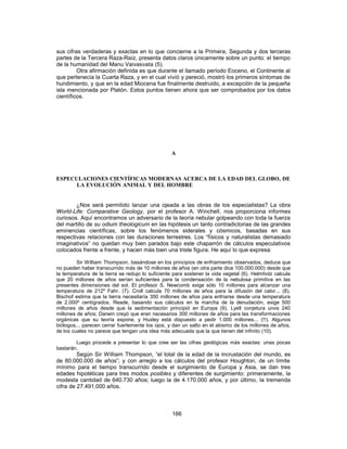 sus cifras verdaderas y exactas en lo que concierne a la Primera, Segunda y dos terceras
partes de la Tercera Raza-Raíz, presenta datos claros únicamente sobre un punto: el tiempo
de la humanidad del Manu Vaivasvata (5).
Otra afirmación definida es que durante el llamado período Eoceno, el Continente al
que pertenecía la Cuarta Raza, y en el cual vivió y pereció, mostró los primeros síntomas de
hundimiento, y que en la edad Miocena fue finalmente destruido, a excepción de la pequeña
isla mencionada por Platón. Estos puntos tienen ahora que ser comprobados por los datos
científicos.
A
ESPECULACIONES CIENTÍFICAS MODERNAS ACERCA DE LA EDAD DEL GLOBO, DE
LA EVOLUCIÓN ANIMAL Y DEL HOMBRE
¿Nos será permitido lanzar una ojeada a las obras de los especialistas? La obra
World-Life: Comparative Geology, por el profesor A. Winchell, nos proporciona informes
curiosos. Aquí encontramos un adversario de la teoría nebular golpeando con toda la fuerza
del martillo de su odium theologicum en las hipótesis un tanto contradictorias de las grandes
eminencias científicas, sobre los fenómenos siderales y cósmicos, basadas en sus
respectivas relaciones con las duraciones terrestres. Los “físicos y naturalistas demasiado
imaginativos” no quedan muy bien parados bajo este chaparrón de cálculos especulativos
colocados frente a frente, y hacen más bien una triste figura. He aquí lo que expresa:
Sir William Thompson, basándose en los principios de enfriamiento observados, deduce que
no pueden haber transcurrido más de 10 millones de años (en otra parte dice 100.000.000) desde que
la temperatura de la tierra se redujo lo suficiente para sostener la vida vegetal (6). Helmholz calcula
que 20 millones de años serían suficientes para la condensación de la nebulosa primitiva en las
presentes dimensiones del sol. El profesor S. Newcomb exige sólo 10 millones para alcanzar una
temperatura de 212º Fahr. (7). Croll calcula 70 millones de años para la difusión del calor... (8).
Bischof estima que la tierra necesitaría 350 millones de años para enfriarse desde una temperatura
de 2.000º centígrados. Reade, basando sus cálculos en la marcha de la denudación, exige 500
millones de años desde que la sedimentación principió en Europa (9). Lyell conjetura unos 240
millones de años; Darwin creyó que eran necesarios 300 millones de años para las transformaciones
orgánicas que su teoría expone, y Huxley está dispuesto a pedir 1.000 millones... (!!). Algunos
biólogos... parecen cerrar fuertemente los ojos, y dan un salto en el abismo de los millones de años,
de los cuales no parece que tengan una idea más adecuada que la que tienen del infinito (10).
Luego procede a presentar lo que cree ser las cifras geológicas más exactas: unas pocas
bastarán.
Según Sir William Thompson, “el total de la edad de la incrustación del mundo, es
de 80.000.000 de años”; y con arreglo a los cálculos del profesor Houghton, de un límite
mínimo para el tiempo transcurrido desde el surgimiento de Europa y Asia, se dan tres
edades hipotéticas para tres modos posibles y diferentes de surgimiento: primeramente, la
modesta cantidad de 640.730 años; luego la de 4.170.000 años, y por último, la tremenda
cifra de 27.491.000 años.
166
 