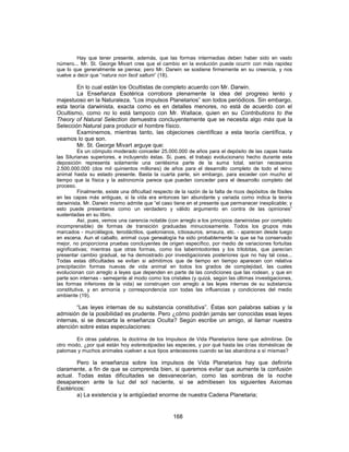 Hay que tener presente, además, que las formas intermedias deben haber sido en vasto
número... Mr. St. George Mivart cree que el cambio en la evolución puede ocurrir con más rapidez
que lo que generalmente se piensa; pero Mr. Darwin se sostiene firmemente en su creencia, y nos
vuelve a decir que “natura non facit saltum” (18).
En lo cual están los Ocultistas de completo acuerdo con Mr. Darwin.
La Enseñanza Esotérica corrobora plenamente la idea del progreso lento y
majestuoso en la Naturaleza. “Los impulsos Planetarios” son todos periódicos. Sin embargo,
esta teoría darwinista, exacta como es en detalles menores, no está de acuerdo con el
Ocultismo, como no lo está tampoco con Mr. Wallace, quien en su Contributions to the
Theory of Natural Selection demuestra concluyentemente que se necesita algo más que la
Selección Natural para producir el hombre físico.
Examinemos, mientras tanto, las objeciones científicas a esta teoría científica, y
veamos lo que son.
Mr. St. George Mivart arguye que:
Es un cómputo moderado conceder 25.000.000 de años para el depósito de las capas hasta
las Silurianas superiores, e incluyendo éstas. Si, pues, el trabajo evolucionario hecho durante esta
deposición representa solamente una centésima parte de la suma total, serían necesarios
2.500.000.000 (dos mil quinientos millones) de años para el desarrollo completo de todo el reino
animal hasta su estado presente. Basta la cuarta parte, sin embargo, para exceder con mucho el
tiempo que la física y la astronomía parece que pueden conceder para el desarrollo completo del
proceso.
Finalmente, existe una dificultad respecto de la razón de la falta de ricos depósitos de fósiles
en las capas más antiguas, si la vida era entonces tan abundante y variada como indica la teoría
darwinista. Mr. Darwin mismo admite que “el caso tiene en el presente que permanecer inexplicable; y
esto puede presentarse como un verdadero y válido argumento en contra de las opiniones”
sustentadas en su libro.
Así, pues, vemos una carencia notable (con arreglo a los principios darwinistas por completo
incomprensible) de formas de transición graduadas minuciosamente. Todos los grupos más
marcados - murciélagos, terodáctilos, quelonianos, ictiosauros, amaura, etc. - aparecen desde luego
en escena. Aun el caballo, animal cuya genealogía ha sido probablemente la que se ha conservado
mejor, no proporciona pruebas concluyentes de origen específico, por medio de variaciones fortuitas
significativas; mientras que otras formas, como los laberintodontes y los trilobitas, que parecían
presentar cambio gradual, se ha demostrado por investigaciones posteriores que no hay tal cosa...
Todas estas dificultades se evitan si admitimos que de tiempo en tiempo aparecen con relativa
precipitación formas nuevas de vida animal en todos los grados de complejidad, las cuales
evolucionan con arreglo a leyes que dependen en parte de las condiciones que las rodean, y que en
parte son internas - semejante al modo como los cristales (y quizá, según las últimas investigaciones,
las formas inferiores de la vida) se construyen con arreglo a las leyes internas de su substancia
constitutiva, y en armonía y correspondencia con todas las influencias y condiciones del medio
ambiente (19).
“Las leyes internas de su substancia constitutiva”. Éstas son palabras sabias y la
admisión de la posibilidad es prudente. Pero ¿cómo podrán jamás ser conocidas esas leyes
internas, si se descarta la enseñanza Oculta? Según escribe un amigo, al llamar nuestra
atención sobre estas especulaciones:
En otras palabras, la doctrina de los Impulsos de Vida Planetarios tiene que admitirse. De
otro modo, ¿por qué están hoy estereotipadas las especies, y por qué hasta las crías domésticas de
palomas y muchos animales vuelven a sus tipos antecesores cuando se las abandona a sí mismas?
Pero la enseñanza sobre los impulsos de Vida Planetarios hay que definirla
claramente, a fin de que se comprenda bien, si queremos evitar que aumente la confusión
actual. Todas estas dificultades se desvanecerían, como las sombras de la noche
desaparecen ante la luz del sol naciente, si se admitiesen los siguientes Axiomas
Esotéricos:
a) La existencia y la antigüedad enorme de nuestra Cadena Planetaria;
168
 