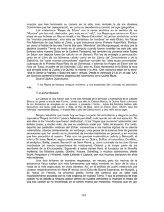 mundos que han terminado su carrera en la vida, sino también la de los diversos
Continentes que han desaparecido, así como su decadencia y cambio de lugar geográfico.
Los misteriosos “Reyes de Edom” son a veces aludidos en el sentido de los
“Mundos” que han sido destruidos; pero esto es un “velo”. Los Reyes que reinaron en Edom
antes de que hubiese un Rey en Israel, o los “Reyes Edomitas”, no podían simbolizar nunca
los “mundos precedentes”, sino sólo las “tentativas de hombres” en este Globo, las Razas
Pre-Adámicas de que habla el Zohar, y que indicamos como Primera Raza-Raíz. Porque,
así como al hablar de las seis Tierras (los seis “Miembros” del Microposopus), se dice que la
séptima (nuestra Tierra) no entró en el cómputo cuando fueron creadas las seis (las seis
Esferas sobre nuestro Globo en la Cadena Terrestre), así también los primeros siete Reyes
de Edom son dejados fuera del cálculo en el Génesis. Por ley de analogía y permutación,
tanto en el Libro de los Números caldeo como en los Libros del Conocimiento y de la
Sabiduría, los “siete mundos primordiales” significan también las “siete razas primordiales”
(subrazas de la Primera Raza-Raíz de las Sombras); y además los Reyes de Edom son los
hijos de “Esaú, el padre de los Edomitas” (33); esto es, Esaú representa en la Biblia la raza
que se halla entre la Cuarta y la Quinta, la Atlante y la Aria. “Dos naciones están en tu seno”
-dice el Señor a Rebeca; y Esaú era rojo y velludo. Desde el versículo 24 al 34, el cap. XXV
del Génesis contiene la historia alegórica del nacimiento de la Quinta Raza.
Dice el Siphra Dtzenioutha:
Y los Reyes de tiempos antiguos murieron, y sus superiores (las coronas) no parecieron
más.
Y el Zohar declara:
La Cabeza de una nación que no ha sido formada en el principio a semejanza de la Cabeza
Blanca; su gente no es de esta Forma... Antes que ella (la Cabeza Blanca, la Quinta Raza o Anciano
de los Ancianos) se arreglase en su (propia, o presente) Forma... todos los Mundos habían sido
destruidos; por tanto, está escrito: y Bela, el Hijo de Beor, reinó en Edom (Gen. XXXVI. Aquí los
“Mundos” representan Razas). Y él (este Rey u otro de Edom) murió, y otro reinó en su lugar.
Ningún kabalista que hasta hoy se haya ocupado del simbolismo y alegoría ocultos
bajo estos “Reyes de Edom” parece haberse percatado más que de uno de sus aspectos. No
son ellos ni los “mundos que fueron destruidos”, ni los “Reyes que murieron” solamente; sino
ambas cosas, y mucho más, de que no podemos tratar por falta de espacio. Por tanto,
dejando las parábolas místicas del Zohar, volveremos a los hechos rígidos de la ciencia
materialista; citando primeramente, sin embargo, unos pocos de la extensa lista de grandes
pensadores que han creído en la pluralidad de mundos habitados en general, y en mundos
que han precedido al nuestro. Tales son los grandes matemáticos Leibniz y Bernouilli; el
mismo Sir Isaac Newton, según puede leerse en su Optics; Buffon, el naturalista; Condillac,
el escéptico; Bailly, Lavate, Bernardin de Saint Pierre; y, como contraste de los dos últimos
nombrados (al menos sospechosos de misticismo), Diderot y la mayor parte de los
escritores de la Enciclopedia. Siguiendo a estos vienen Kant, el fundador de la filosofía
moderna; los filósofos poetas, Goethe, Krause, Schelling; y muchos astrónomos, desde
Bode, Fergusson y Hérschel, hasta Lalande y Laplace, con sus muchos discípulos en años
más recientes.
Una lista brillante de nombres respetados, en verdad; pero los hechos de la
astronomía física hablan aún más fuertemente que estos nombres en favor de la vida y
hasta de la vida organizada, en otros planetas. Así, en el análisis de cuatro meteoritos que
cayeron respectivamente en Alais (Francia), en el Cabo de Buena Esperanza, en Hungría, y
de nuevo en Francia, se encontró grafito, forma del carbono que se sabe está
invariablemente asociada con la vida orgánica en nuestra Tierra. Y que la presencia de este
carbón no es debida a ninguna acción dentro de nuestra atmósfera lo muestra el hecho de
que ese carbón se ha encontrado en el centro mismo del meteorito; mientras que en uno
174
 