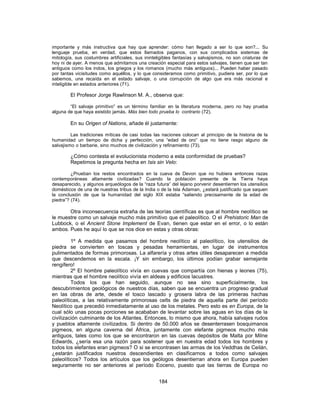 importante y más instructiva que hay que aprender: cómo han llegado a ser lo que son?... Su
lenguaje prueba, en verdad, que estos llamados paganos, con sus complicados sistemas de
mitología, sus costumbres artificiales, sus ininteligibles fantasías y salvajismos, no son criaturas de
hoy ni de ayer. A menos que admitamos una creación especial para estos salvajes, tienen que ser tan
antiguos como los indos, los griegos y los romanos (mucho más antiguos)... Pueden haber pasado
por tantas vicisitudes como aquéllos, y lo que consideramos como primitivo, pudiera ser, por lo que
sabemos, una recaída en el estado salvaje, o una corrupción de algo que era más racional e
inteligible en estados anteriores (71).
El Profesor Jorge Rawlinson M. A., observa que:
“El salvaje primitivo” es un término familiar en la literatura moderna, pero no hay prueba
alguna de que haya existido jamás. Más bien todo prueba lo contrario (72).
En su Origen of Nations, añade él justamente:
Las tradiciones míticas de casi todas las naciones colocan al principio de la historia de la
humanidad un tiempo de dicha y perfección, una “edad de oro” que no tiene rasgo alguno de
salvajismo o barbarie, sino muchos de civilización y refinamiento (73).
¿Cómo contesta el evolucionista moderno a esta conformidad de pruebas?
Repetimos la pregunta hecha en Isis sin Velo:
¿Prueban los restos encontrados en la cueva de Devon que no hubiera entonces razas
contemporáneas altamente civilizadas? Cuando la población presente de la Tierra haya
desaparecido, y algunos arqueólogos de la “raza futura” del lejano porvenir desentierren los utensilios
domésticos de una de nuestras tribus de la India o de la Isla Adaman, ¿estará justificado que saquen
la conclusión de que la humanidad del siglo XIX estaba “saliendo precisamente de la edad de
piedra”? (74).
Otra inconsecuencia extraña de las teorías científicas es que al hombre neolítico se
le muestre como un salvaje mucho más primitivo que el paleolítico. O el Prehistoric Man de
Lubbock, o el Ancient Stone Implement de Evan, tienen que estar en el error, o lo están
ambos. Pues he aquí lo que se nos dice en estas y otras obras:
1º A medida que pasamos del hombre neolítico al paleolítico, los utensilios de
piedra se convierten en toscas y pesadas herramientas, en lugar de instrumentos
pulimentados de formas primorosas. La alfarería y otras artes útiles desaparecen a medida
que descendemos en la escala. ¡Y sin embargo, los últimos podían grabar semejante
rengífero!
2º El hombre paleolítico vivía en cuevas que compartía con hienas y leones (75),
mientras que el hombre neolítico vivía en aldeas y edificios lacustres.
Todos los que han seguido, aunque no sea sino superficialmente, los
descubrimientos geológicos de nuestros días, saben que se encuentra un progreso gradual
en las obras de arte, desde el tosco lascado y grosera labra de las primeras hachas
paleolíticas, a las relativamente primorosas celts de piedra de aquella parte del período
Neolítico que precedió inmediatamente al uso de los metales. Pero esto es en Europa, de la
cual sólo unas pocas porciones se acababan de levantar sobre las aguas en los días de la
civilización culminante de los Atlantes. Entonces, lo mismo que ahora, había salvajes rudos
y pueblos altamente civilizados. Si dentro de 50.000 años se desenterrasen bosquimanos
pigmeos, en alguna caverna del África, juntamente con elefante pigmeos mucho más
antiguos, tales como los que se encontraron en las cuevas depósitos de Malta por Milne
Edwards, ¿sería esa una razón para sostener que en nuestra edad todos los hombres y
todos los elefantes eran pigmeos? O si se encontrasen las armas de los Veddhas de Ceilán,
¿estarán justificados nuestros descendientes en clasificarnos a todos como salvajes
paleolíticos? Todos los artículos que los geólogos desentierran ahora en Europa pueden
seguramente no ser anteriores al período Eoceno, puesto que las tierras de Europa no
184
 