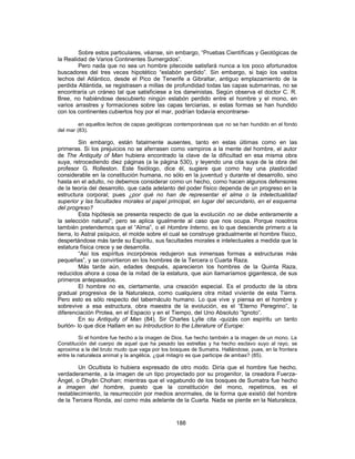 Sobre estos particulares, véanse, sin embargo, “Pruebas Científicas y Geológicas de
la Realidad de Varios Continentes Sumergidos”.
Pero nada que no sea un hombre pitecoide satisfará nunca a los poco afortunados
buscadores del tres veces hipotético “eslabón perdido”. Sin embargo, si bajo los vastos
lechos del Atlántico, desde el Pico de Tenerife a Gibraltar, antiguo emplazamiento de la
perdida Atlántida, se registrasen a millas de profundidad todas las capas submarinas, no se
encontraría un cráneo tal que satisficiese a los darwinistas. Según observa el doctor C. R.
Bree, no habiéndose descubierto ningún eslabón perdido entre el hombre y el mono, en
varios arrastres y formaciones sobre las capas terciarias, si estas formas se han hundido
con los continentes cubiertos hoy por el mar, podrían todavía encontrarse-
en aquellos lechos de capas geológicas contemporáneas que no se han hundido en el fondo
del mar (83).
Sin embargo, están fatalmente ausentes, tanto en estas últimas como en las
primeras. Si los prejuicios no se aferrasen como vampiros a la mente del hombre, el autor
de The Antiquity of Man hubiera encontrado la clave de la dificultad en esa misma obra
suya, retrocediendo diez páginas (a la página 530), y leyendo una cita suya de la obra del
profesor G. Rolleston. Este fisiólogo, dice él, sugiere que como hay una plasticidad
considerable en la constitución humana, no sólo en la juventud y durante el desarrollo, sino
hasta en el adulto, no debemos considerar como un hecho, como hacen algunos defensores
de la teoría del desarrollo, que cada adelanto del poder físico dependa de un progreso en la
estructura corporal; pues ¿por qué no han de representar el alma o la intelectualidad
superior y las facultades morales el papel principal, en lugar del secundario, en el esquema
del progreso?
Esta hipótesis se presenta respecto de que la evolución no se debe enteramente a
la selección natural”; pero se aplica igualmente al caso que nos ocupa. Porque nosotros
también pretendemos que el “Alma”, o el Hombre Interno, es lo que desciende primero a la
tierra, lo Astral psíquico, el molde sobre el cual se construye gradualmente el hombre físico,
despertándose más tarde su Espíritu, sus facultades morales e intelectuales a medida que la
estatura física crece y se desarrolla.
“Así los espíritus incorpóreos redujeron sus inmensas formas a estructuras más
pequeñas”, y se convirtieron en los hombres de la Tercera o Cuarta Raza.
Más tarde aún, edades después, aparecieron los hombres de la Quinta Raza,
reducidos ahora a cosa de la mitad de la estatura, que aún llamaríamos gigantesca, de sus
primeros antepasados.
El hombre no es, ciertamente, una creación especial. Es el producto de la obra
gradual progresiva de la Naturaleza, como cualquiera otra mitad viviente de esta Tierra.
Pero esto es sólo respecto del tabernáculo humano. Lo que vive y piensa en el hombre y
sobrevive a esa estructura, obra maestra de la evolución, es el “Eterno Peregrino”, la
diferenciación Protea, en el Espacio y en el Tiempo, del Uno Absoluto “Ignoto”.
En su Antiquity of Man (84), Sir Charles Lylle cita -quizás con espíritu un tanto
burlón- lo que dice Hallam en su Introduction to the Literature of Europe:
Si el hombre fue hecho a la imagen de Dios, fue hecho también a la imagen de un mono. La
Constitución del cuerpo de aquel que ha pesado las estrellas y ha hecho esclavo suyo al rayo, se
aproxima a la del bruto mudo que vaga por los bosques de Sumatra. Hallándose, pues, en la frontera
entre la naturaleza animal y la angélica, ¿qué milagro es que participe de ambas? (85).
Un Ocultista lo hubiera expresado de otro modo. Diría que el hombre fue hecho,
verdaderamente, a la imagen de un tipo proyectado por su progenitor, la creadora Fuerza-
Ángel, o Dhyân Chohan; mientras que el vagabundo de los bosques de Sumatra fue hecho
a imagen del hombre, puesto que la constitución del mono, repetimos, es el
restablecimiento, la resurrección por medios anormales, de la forma que existió del hombre
de la Tercera Ronda, así como más adelante de la Cuarta. Nada se pierde en la Naturaleza,
188
 