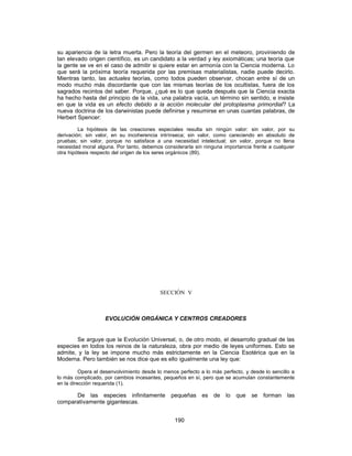 su apariencia de la letra muerta. Pero la teoría del germen en el meteoro, proviniendo de
tan elevado origen científico, es un candidato a la verdad y ley axiomáticas; una teoría que
la gente se ve en el caso de admitir si quiere estar en armonía con la Ciencia moderna. Lo
que será la próxima teoría requerida por las premisas materialistas, nadie puede decirlo.
Mientras tanto, las actuales teorías, como todos pueden observar, chocan entre sí de un
modo mucho más discordante que con las mismas teorías de los ocultistas, fuera de los
sagrados recintos del saber. Porque, ¿qué es lo que queda después que la Ciencia exacta
ha hecho hasta del principio de la vida, una palabra vacía, un término sin sentido, e insiste
en que la vida es un efecto debido a la acción molecular del protoplasma primordial? La
nueva doctrina de los darwinistas puede definirse y resumirse en unas cuantas palabras, de
Herbert Spencer:
La hipótesis de las creaciones especiales resulta sin ningún valor: sin valor, por su
derivación; sin valor, en su incoherencia intrínseca; sin valor, como careciendo en absoluto de
pruebas; sin valor, porque no satisface a una necesidad intelectual; sin valor, porque no llena
necesidad moral alguna. Por tanto, debemos considerarla sin ninguna importancia frente a cualquier
otra hipótesis respecto del origen de los seres orgánicos (89).
SECCIÓN V
EVOLUCIÓN ORGÁNICA Y CENTROS CREADORES
Se arguye que la Evolución Universal, o, de otro modo, el desarrollo gradual de las
especies en todos los reinos de la naturaleza, obra por medio de leyes uniformes. Esto se
admite, y la ley se impone mucho más estrictamente en la Ciencia Esotérica que en la
Moderna. Pero también se nos dice que es ello igualmente una ley que:
Opera el desenvolvimiento desde lo menos perfecto a lo más perfecto, y desde lo sencillo a
lo más complicado, por cambios incesantes, pequeños en sí, pero que se acumulan constantemente
en la dirección requerida (1).
De las especies infinitamente pequeñas es de lo que se forman las
comparativamente gigantescas.
190
 