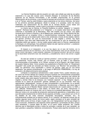 La Ciencia Esotérica está de acuerdo con esto, pero añade que esta ley se aplica
solamente a lo que ella conoce como Creación Primaria: la evolución de los Mundos
partiendo de los Átomos Primordiales, y del ÁTOMO preprimordial, en la primera
diferenciación de los primeros; y que durante el período de la evolución cíclica en el Espacio
y en el Tiempo, esta ley está limitada y opera solamente en los reinos inferiores. Así actuó
en los primeros períodos geológicos, desde lo simple a lo complejo, sobre los toscos
materiales que sobrevivieron de los restos de la Tercera Ronda, cuyos restos son
proyectados a la objetividad, cuando vuelve a principiar la actividad terrestre.
Lo mismo que la Ciencia, la Filosofía Esotérica no admite “designio” ni “creación
especial”. Rechaza toda pretensión a lo “milagroso”, y no acepta nada fuera de las leyes
uniformes e inmutables de la Naturaleza. Pero ella enseña una ley cíclica, una doble
corriente de la Fuerza (o Espíritu) y de la Materia que, partiendo del Centro Neutral del Ser,
se desarrolla por su progreso cíclico y transformaciones incesantes. Siendo el germen
primitivo del que se ha desenvuelto toda la vida vertebrada a través de las edades, distinto
del germen primitivo del cual ha evolucionado la vida vegetal y animal, hay leyes
secundarias cuya obra está determinada por las condiciones en que se encuentran los
materiales sobre que operan, y de las cuales parece saber poco la Ciencia, especialmente
la fisiología y la antropología. Sus partidarios hablan de este “germen primitivo”, y sostienen
que está demostrado fuera de toda duda que:
El designio (y el designador), si es que hay alguno (en el caso del hombre, con la
maravillosa estructura de sus miembros, y de su mano especialmente), tiene que ser colocado en un
tiempo mucho más lejano, y está contenido, realmente, en el germen primitivo, del cual con certeza
se ha desarrollado lentamente toda vida vertebrada y, probablemente, toda la vida animal o vegetal
(2).
Es esto tan verdad en cuanto al “germen primitivo”, como es falso que el “germen”
sea solamente “mucho más remoto” que el hombre; pues se halla a una distancia
inconmensurable e inconcebible, en el Tiempo, aunque no en el Espacio, del origen mismo
de nuestro Sistema Solar. Como enseña muy justamente la filosofía hindú, el “Aniyâmsam
Aniyasâm” sólo puede ser conocido por falsas nociones. Los “Muchos” han procedido del
UNO -los gérmenes vivos espirituales o centros de fuerzas- cada uno en una forma
septenaria, que genera primeramente, y da luego el IMPULSO PRIMORDIAL a la ley de
evolución y de desenvolvimiento lento gradual.
Limitando la enseñanza estrictamente a esta nuestra Tierra, puede indicarse que,
así como las formas etéreas de nuestros primeros hombres son primeramente proyectadas
en siete zonas por siete Centros de Fuerza Dhyân Chohánicos, asimismo hay centros de
poder creador para cada especie fundamental o padre, de la hueste de formas de la vida
vegetal y animal. Ésta no es tampoco una “creación especial”, ni hay “designio” alguno,
excepto en el “plano de proyección” general, señalado por la Ley Universal. Pero hay
seguramente “designadores”, aunque no sean omnipotentes ni omniscientes, en el sentido
absoluto del término. Ellos son simplemente Constructores, o Masones, que obran bajo el
impulso que les da el Maestro Masón siempre desconocido (en nuestro plano): la VIDA y
LEY ÚNICAS. Perteneciendo a esta esfera, no tienen ellos, por tanto, intervención ni
posibilidad de actuar en ninguna otra, por lo menos en el presente Manvántara. Que obran
ellos por ciclos y en una escala de proyección estrictamente geométrica y matemática, es lo
que demuestra ampliamente el instinto de las especies animales; y que actúan con un fin en
los detalles de las vidas menores (resultantes secundarias, animales, etc.), es
suficientemente probado por la historia natural. En la “creación” de especies nuevas que se
apartan algunas veces mucho del tronco padre, según acontece en la gran variedad del
género felino (como el lince, el tigre, el gato, etc.), los “designadores” son los que dirigen la
nueva evolución, añadiendo a las especies ciertos apéndices o privándoles de ellos, porque
sean necesarios, o porque dejan de serlo, en el nuevo medio ambiente. Así, cuando
decimos que la Naturaleza provee a todos los animales y plantas de lo que necesitan, ya
sean grandes o pequeños, hablamos correctamente. Porque estos espíritus terrestres de la
191
 