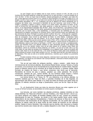 Un gran Dragón rojo se hallaba ante la mujer pronto a devorar al niño. Da ella a luz el
hombre-niño que debía gobernar a todas las naciones con un cetro de hierro, y que fue acogido en el
trono de Dios - el Sol. La mujer huye al desierto, siempre perseguida por el dragón, que vuela otra
vez, y echa agua por la boca como un río, cuando la Tierra favoreció a la mujer y se tragó al río; y el
Dragón marchó a hacer la guerra con el resto de la semilla de ella que guardó los mandamientos de
Dios (Véase Apocalipsis, XII, I, 17). Cualquiera que lea la alegoría de Latona perseguida por la
venganza del celoso Juno, reconocerá la identidad de las dos versiones. Juno envía a Pitón, el
Dragón, a perseguir y destruir a Latona y devorar a su recién nacido. este último es Apolo, el Sol,
pues el hombre-niño del Apocalipsis, “que debía gobernar a todas las naciones con un cetro de
hierro”, no es seguramente el apacible “Hijo de Dios”, Jesús, sino el Sol físico, “que gobierna a todas
las naciones”; siendo el Dragón el Polo Norte, gradualmente persiguiendo a los lemures primitivos en
las tierras que se hacían más y más hiperbóreas, e impropias para ser habitadas por los que
rápidamente se estaban convirtiendo en hombres físicos, pues entonces tenían que habérselas con
las variaciones de clima. El Dragón no quería permitir a Latona “dar a luz” - el Sol que iba a aparecer.
“Ella es echada del Cielo y no encuentra lugar donde poder dar a luz”, hasta que Neptuno, el Océano,
lleno de compasión, hace inmóvil la isla flotante de Delos -la ninfa Asteria, ocultándose hasta
entonces de Júpiter bajo las olas del Océano-, en la cual se refugia Latona, y en donde nace el
brillante Dios Delio, el Dios que tan pronto aparece mata a Pitón, el frío y hielo de la región ártica, en
cuyos anillos mortales toda vida se extingue. En otras palabras: Latona-Lemuria se transforma en
Niobe-Atlántida, sobre la cual reina su hijo Apolo, o el Sol - con un cetro de hierro, verdaderamente,
puesto que Herodoto hace a los atlantes maldecir su calor demasiado grande. Esta alegoría está
reproducida en su otro sentido místico (otra de las siete claves) en el capítulo antes citado del
Apocalipsis. Latona se convierte en Diosa poderosa, en verdad, y ve que se le rinde culto a su hijo
(culto solar) en casi todos los templos de la antigüedad. en su aspecto oculto, Apolo es el patrón del
número siete. Nació en el día siete del mes, y los cisnes de Myorica nadan siete veces alrededor de
Delos cantando el suceso; le dan siete cuerdas a su Lira - los siete rayos del Sol y las siete fuerzas de
la Naturaleza. Pero esto es sólo en el sentido astronómico, mientras que lo anterior es puramente
geológico.
Si estos nombres míticos son meras alegorías, entonces todo lo que tienen de verdad viene
de la Atlántida; si la fábula es una tradición real -aunque alterada-, entonces la historia antigua es por
completo su historia (80).
Tan es así que todos los antiguos escritos - prosa y poesía - están llenos de
reminiscencias de los lemuro-atlantes, las primeras Razas físicas, aunque Tercera y Cuarta
en número, en la evolución de la Humanidad de la Cuarta Ronda en nuestro Globo. Hesiodo
anota la tradición acerca de los hombres de la Edad de Bronce, a quienes Júpiter había
formado de madera de fresno y que tenían corazones más duros que el diamante.
Revestidos de bronce de pies a cabeza, pasaban sus vidas peleando. De tamaño
monstruoso, dotados de una fuerza terrible, de sus hombros salían brazos y manos
invencibles, dice el poeta (81). Tales eran los gigantes de las primeras Razas físicas.
Los iranios tienen en el Yasna, IX, 15, una referencia a los últimos atlantes. La
tradición sostiene que los “Hijos de Dios”, o grandes Iniciados de la Isla Sagrada, se
aprovecharon del Diluvio para libertar a la Tierra de todos los Brujos que había entre los
atlantes. El referido versículo se dirige a Zarathushtra, como uno de los “Hijos de Dios”.
Dice:
Tú, ¡oh Zarathushtra! hiciste que todos los demonios (Brujos) que antes vagaban por el
mundo en formas humanas, se escondiesen en la tierra (ayudó a sumergirlos).
Los lemures, así como también los atlantes primitivos, estaban divididos en dos
clases distintas: los “Hijos de la Noche” o de las Tinieblas, y los “Hijos del Sol” o de la Luz.
Los libros antiguos nos hablan de terribles batallas entre los dos, cuando los primeros,
abandonando su país de Tinieblas, de donde el Sol había partido hacía varios meses,
descendieron de sus regiones inhospitalarias y “trataron de arrancar el Dios de la Luz” de
sus hermanos más favorecidos de las regiones ecuatoriales. Se nos podrá decir que los
antiguos no sabían nada de la larga noche de seis meses de duración en las regiones
polares. Hasta el mismo Herodoto, más instruido que los demás, sólo menciona un pueblo
que dormía durante seis meses del año y estaba despierto la otra mitad. Sin embargo, los
217
 