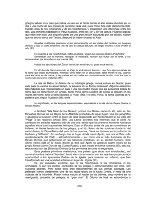 griegos sabían muy bien que había un país en el Norte donde el año estaba dividido en un
día y una noche de seis meses de duración cada una, pues Plinio dice esto claramente (82).
Hablan ellos de los cimerianos y de los hiperbóreos, y establecen una diferencia entre los
dos. Los primeros habitaban el Palus Maeotis, entre los 45º y 50º de latitud. Plutarco explica
que ellos eran sólo una pequeña parte de una gran nación expulsada por los escitas, nación
que se detuvo cerca del Tanais, después de haber cruzado el Asia.
Aquellas multitudes guerreras vivían primeramente en las costas del Océano, en bosques
densos y bajo un cielo tenebroso. Allí es casi la cabeza del polo; allí largas noches y días dividen el
año (83).
En cuanto a los hiperbóreos, estos pueblos, según se expresa Solino Polyhistor:
Sembraban por la mañana, recogían al mediodía; reunían sus frutos por la tarde, y los
almacenaban por la noche en sus cuevas (84).
Hasta los escritores del Zohar conocían este hecho, pues está escrito:
En el Libro de Hammannunah, el Viejo (o el Anciano), leemos... que hay algunos países de
la tierra que están alumbrados, mientras otros están en la obscuridad; estos tienen el día, cuando
para los otros es de noche; y hay países en los cuales es constantemente de día, o en los que la
noche sólo dura unos instantes (85).
La isla de Delos, la Asteria de la mitología griega, nunca estuvo en Grecia; pues
este país no existía en aquel tiempo, ni siquiera en su forma molecular. Algunos escritores
han indicado que representaba un país o una isla mucho mayor que los pequeños trozos de
tierra que se convirtieron en Grecia. tanto Plinio como Diodoro de Sicilia la colocan en los
mares del Norte. Uno la llama Basilea, o “Real” (86); y el otro, Plinio, la llama Osericta (87),
palabra que, según Rudbeck (88), tenía
Un significado, en las lenguas septentrionales, equivalente a la Isla de los Reyes Divinos o
Dioses-Reyes-
o también “Isla Real de los Dioses”, porque los Dioses nacieron allí, esto es, las
Dinastías Divinas de los Reyes de la Atlántida procedían de aquel lugar. Que los geógrafos
y geólogos la busquen entre el grupo de islas descubierto por Nordenskiöld en su viaje del
“Vega” a las regiones árticas (89). Los Libros Secretos nos informan que el clima ha
cambiado en aquellas regiones más de una vez, desde que los primeros hombres habitaron
aquellas ahora casi inaccesibles latitudes. Eran un Paraíso antes de que se convirtieran en
Infierno; el Hades tenebroso de los griegos, y el frío Reino de las sombras donde la Hel
escandinava, la Diosa-Reina del país de los muertos, “tiene su dominio en lo profundo de
Helheim y Niflheim”. Sin embargo, fue el lugar donde nació Apolo, que era el Dios más
resplandeciente del Cielo - astronómicamente -, así como era el más iluminado de los
Reyes Divinos que gobernaron en las naciones primitivas, en su sentido humano. Este
último hecho está en la Ilíada, donde se dice que Apolo se apareció cuatro veces en su
propia forma (como Dios de las Cuatro Razas), y seis veces en forma humana (90), esto es,
relacionado con las Dinastías Divinas de los primitivos lemures no separados.
Esos pueblos primitivos misteriosos, sus países (que ahora son inhabitables), así
como el nombre dado al “hombre”, tanto vivo como muerto, son los que han proporcionado
oportunidad a los ignorantes Padres de la Iglesia para inventar un Infierno, que han
transformado en una localidad ardiente en lugar de frígida (91).
Es, por supuesto, evidente, que ni los hiperbóreos ni los cimerianos, ni los
arimaspes, ni aun los escitas -conocidos de los griegos y comunicándose con ellos- son
nuestros atlantes. Pero todos ellos eran descendientes de sus últimas subrazas. Los
pelasgos fueron ciertamente uina de las razas-raíces de la futura Grecia, y resto de una
subraza de la Atlántida. Platón indica mucho al hablar de los últimos, cuyo nombre se ha
averiguado, procedía de pelagus, el “gran mar”. El Diluvio de Noé es astronómico y
218
 