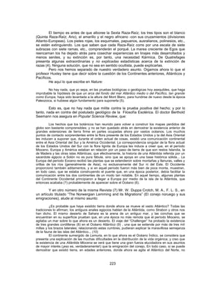 El tiempo es antes de que alboree la Sexta Raza-Raíz; los tres tipos son el blanco
(Quinta Raza-Raíz; Ario), el amarillo y el negro africano -con sus cruzamientos (divisiones
Atlanto-Europeas). Los pieles rojas, los esquimales, papuanos, ausralianos, polinesios, etc.,
se están extinguiendo. Los que saben que cada Raza-Raíz corre por una escala de siete
subrazas con siete ramas, etc., comprenderán el porqué. La marea creciente de Egos que
reencarnan los ha dejado atrás para cosechar experiencias en linajes más desarrollados y
menos seniles, y su extinción es, por tanto, una necesidad Kármica. De Quatrefages
presenta algunas extraordinarias y no explicadas estadísticas acerca de la extinción de
razas (4). Ninguna solución, que no sea en sentido ocultista, puede explicarlas.
Pero nos hemos separado de nuestro verdadero asunto. Oigamos ahora lo que el
profesor Huxley tiene que decir sobre la cuestión de los Continentes anteriores, Atlánticos y
Pacíficos.
He aquí lo que escribe en Nature:
No hay nada, que yo sepa, en las pruebas biológicas o geológicas hoy asequibles, que haga
improbable la hipótesis de que un arca del fondo del mar Atlántico medio o del Pacífico, tan grande
como Europa, haya sido levantada a la altura del Mont Blanc, para hundirse de nuevo desde la época
Paleozoica, si hubiese algún fundamento para suponerla (5).
Esto es, que no hay nada que milite contra la prueba positiva del hecho; y por lo
tanto, nada en contra del postulado geológico de la Filosofía Esotérica. El doctor Berthold
Seemann nos asegura en Popular Science Review, que:
Los hechos que los botánicos han reunido para volver a construir los mapas perdidos del
globo son bastante comprensibles; y no se han quedado atrás en demostrar la existencia anterior de
grandes extensiones de tierra firme en partes ocupadas ahora por vastos océanos. Los muchos
puntos de contacto sorprendentes entre la flora presente de los Estados Unidos y la del Asia Oriental
les inducen a suponer que, durante el orden actual de cosas, existió una comunicación continental
entre el Asia Oriental del Sur y la América Occidental. La correspondencia singular de la flora actual
de los Estados Unidos del Sur con la flora lignita de Europa les induce a creer que, en el período
Mioceno, Europa y América estaban en relación por un paso de tierra de que son restos Islandia, la
de Madera y las otras islas Atlánticas; que efectivamente, la historia de una Atlántida referida por un
sacerdote egipcio a Solón no es pura fábula, sino que se apoya en una base histórica sólida... La
Europa del período Eoceno recibió las plantas que se extendieron sobre montañas y llanuras, valles y
orillas de los ríos (generalmente de Asia), no exclusivamente del Sur ni del Este. El Occidente
proporcionó también aditamentos, y si en aquel período fueron más bien de poca monta, muestran,
en todo caso, que se estaba construyendo el puente que, en una época posterior, debía facilitar la
comunicación entre los dos continentes de un modo tan notable. En aquel tiempo, algunas plantas
del Continente Occidental principiaron a llegar a Europa por medio de la isla de la Atlántida, que
entonces acababa (?) probablemente de aparecer sobre el Océano (6).
Y en otro número de la misma Revista (7) Mr. W. Duppa Crotch, M. A., F. L. S., en
un artículo titulado “The Norwergian Lemming and its Migrations” (El conejo noruego y sus
emigraciones), alude al mismo asunto:
¿Es probable que haya existido tierra donde ahora se mueve el vasto Atlántico? Todas las
tradiciones lo afirman; los antiguos anales egipcios hablan de la Atlántida, como Strabon y otros nos
han dicho. El mismo desierto de Sahara es la arena de un antiguo mar, y las conchas que se
encuentran en su superficie prueban que, en una época no más remota que el período Mioceno, se
agitaba un mar sobre lo que ahora es un desierto. El viaje del “Challenger” ha probado la existencia
de tres grandes cordilleras (8) en el Océano Atlántico (9) , una que se extiende por más de tres mil
millas y los brazos laterales; relacionando estas cumbres, pudieran explicar la maravillosa semejanza
de la fauna de las islas del Atlántico... (10)
El continente sumergido de Lemuria, en lo que ahora es el Océano Índico, se considera que
presenta una explicación de las muchas dificultades en la distribución de la vida orgánica; y creo que
la existencia de una Atlántida Miocena se verá que tiene una gran fuerza elucidadora en sus asuntos
de mayor interés (¡eso es, verdaderamente!) que la emigración del conejo. En todo caso, si se puede
demostrar que existió tierra, en edades anteriores, donde ahora se agita el Atlántico del Norte, no
223
 