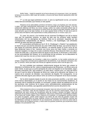 Buffon había... notado la repetición de la fauna africana en la americana; como, por ejemplo,
la llama es una juvenil y débil copia del camello, y el puma del Nuevo Mundo representa al león del
Viejo (30).
7º La cita que sigue pertenece al núm. 2, pero su significación es tal, y el escritor
citado tiene tal autoridad, que merece un sitio aparte:
Respecto de los dolicocéfalos primitivos de América, tengo una hipótesis aún más atrevida,
a saber: que están estrechamente relacionados con los guanches de las Islas Canarias, y con las
poblaciones atlánticas del África, los moros, tuaregs, coptos; los cuales comprende Latham bajo el
nombre de egipcio-atlantes. Encontramos la misma forma de cráneo en las Islas Canarias, frente a la
costa africana, que en las Islas Caribes, en la costa opuesta frente al África. El color de la piel en
ambos lados del Atlántico está representado en estas poblaciones por un moreno rojizo (31).
Si, pues, los vascos y los hombres de las cavernas Cro-Magnon son de la misma
raza que los guanches canarios, se sigue de esto que los primeros están también
relacionados con los aborígenes de América. Ésta es la conclusión requerida por las
investigaciones independientes de Retzius, Virchow y De Quatrefages. Las afinidades
atlantes de estos tres tipos son patentes.
8º Los sondeos verificados por los H. M. S. “Challenger” y “Dolphin” han establecido
el hecho de que una enorme elevación de unas 3.000 millas de largo, que arranca hacia lo
alto desde los profundos abismos del Atlántico, se extiende desde un punto cerca de las
Islas Británicas hacia el Sur, haciendo una curva cerca de Cabo Verde y corriendo en
dirección Sudeste a lo largo de la costa occidental africana. Esta elevación tiene una altura
media de 9.000 pies, y se levanta sobre las aguas en las Azores, la Ascensión y otros sitios.
en las profundidades del Océano, en la proximidad de las primeras, se ha descubierto la
osatura de lo que fue una vez un trozo macizo de tierra (32).
Las desigualdades, las montañas y valles de su superficie, no han podido producirse con
arreglo a ninguna ley conocida para la aglomeración del sedimento, ni por elevación submarina; sino
que, al contrario, tienen que haber sido hechas por agentes actuando sobre nivel del agua (33).
Es muy probable que existiesen anteriormente lenguas de tierra que unieran la
Atlántida a la América del Sur, sobre la desembocadura del Amazonas, y al África cerca de
Cabo Verde, al paso que un punto semejante de unión con España no es improbable, según
Donnelly presupone (34). Que existiera o no este último, importa poco, en vista del hecho
de que lo que es ahora el Noroeste de África era -antes de la elevación del Sahara y la
ruptura de la conexión de Gibraltar- una extensión de España. Por consiguiente, no se
presenta dificultad alguna para deducir cómo se verificó la emigración de la fauna europea,
etc.
Se ha dicho bastante desde el punto de vista puramente científico, y es inútil, dado
como hemos desarrollado ya el asunto en las líneas de los Conocimientos Esotéricos, el
aumentar más la cantidad de pruebas. en conclusión, pueden citarse las palabras de uno de
los escritores más intuitivos de la época como admirablemente esclarecedoras de las
opiniones de los ocultistas, que aguardan pacientemente la aurora del próximo día:
Sólo empezamos ahora a comprender el pasado; hace cien años el mundo no sabía nada de
Pompeya o Herculano; nada del lazo lingüístico que une las naciones indoeruropeas; nada de la
significación del vasto número de inscripciones sobre las tumbas y templos de Egipto; nada del
significado de los textos cuneiformes de Babilonia; nada de las civilizaciones maravillosas reveladas
en los restos del Yucatán, Méjico y Perú. Estamos en el vestíbulo. La investigación científica avanza
con pasos de gigante. ¿Quién puede asegurar que dentro de cien años los grandes museos del
mundo no estén adornados con joyas, estatuas, armas e instrumentos de la Atlántida, mientras que
las bibliotecas contengan la traducción de sus inscripciones, arrojando una nueva luz sobre toda la
pasada historia de la especie humana, y sobre todos los grandes problemas que actualmente tienen
perplejos a los pensadores? (35).
230
 