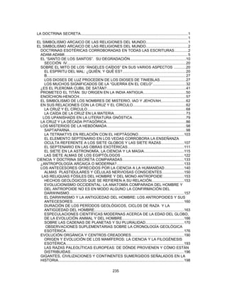 LA DOCTRINA SECRETA.......................................................................................................1
............................................................................................................................................. 1
EL SIMBOLISMO ARCAICO DE LAS RELIGIONES DEL MUNDO........................................1
EL SIMBOLISMO ARCAICO DE LAS RELIGIONES DEL MUNDO........................................2
DOCTRINAS ESOTÉRICAS CORROBORADAS EN TODAS LAS ESCRITURAS.............2
ADAM-ADAMI.......................................................................................................................5
EL “SANTO DE LOS SANTOS”. SU DEGRADACIÓN......................................................10
SECCIÓN IV..................................................................................................................20
SOBRE EL MITO DE LOS “ÁNGELES CAÍDOS” EN SUS VARIOS ASPECTOS ...........20
EL ESPÍRITU DEL MAL: ¿QUIÉN, Y QUÉ ES?.............................................................20
B......................................................................................................................................27
LOS DIOSES DE LUZ PROCEDEN DE LOS DIOSES DE TINIEBLAS.........................27
LOS MUCHOS SIGNIFICADOS DE LA “GUERRA EN EL CIELO”................................32
¿ES EL PLEROMA CUBIL DE SATÁN?............................................................................41
PROMETEO EL TITÁN. SU ORIGEN EN LA INDIA ANTIGUA.........................................50
ENOÏCHION-HENOCH.......................................................................................................57
EL SIMBOLISMO DE LOS NOMBRES DE MISTERIO, IAO Y JEHOVAH,.......................62
EN SUS RELACIONES CON LA CRUZ Y EL CÍRCULO...................................................62
LA CRUZ Y EL CÍRCULO...............................................................................................68
LA CAÍDA DE LA CRUZ EN LA MATERIA.....................................................................73
LOS UPANISHADS EN LA LITERATURA GNÓSTICA...................................................79
LA CRUZ Y LA DÉCADA PITAGÓRICA............................................................................86
LOS MISTERIOS DE LA HEBDÓMADA............................................................................98
SAPTAPARNA................................................................................................................98
LA TETRAKTYS EN RELACIÓN CON EL HEPTÁGONO............................................103
EL ELEMENTO SEPTENARIO EN LOS VEDAS CORROBORA LA ENSEÑANZA
OCULTA REFERENTE A LOS SIETE GLOBOS Y LAS SIETE RAZAS......................107
EL SEPTENARIO EN LAS OBRAS EXOTÉRICAS......................................................111
EL SIETE EN LA ASTRONOMÍA, LA CIENCIA Y LA MAGIA......................................115
LAS SIETE ALMAS DE LOS EGIPTÓLOGOS ............................................................122
CIENCIA Y DOCTRINA SECRETA COMPARADAS...........................................................133
¿ANTROPOLOGÍA ARCAICA O MODERNA?................................................................133
LOS ANTECESORES OFRECIDOS POR LA CIENCIA A LA HUMANIDAD..................140
ALMAS PLASTIDULARES Y CÉLULAS NERVIOSAS CONSCIENTES.....................150
LAS RELIQUIAS FÓSILES DEL HOMBRE Y DEL MONO ANTROPOIDE....................153
HECHOS GEOLÓGICOS QUE SE REFIEREN A SU RELACIÓN...............................153
EVOLUCIONISMO OCCIDENTAL: LA ANATOMÍA COMPARADA DEL HOMBRE Y
DEL ANTROPOIDE NO ES EN MODO ALGUNO LA CONFIRMACIÓN DEL
DARWINISMO..............................................................................................................157
EL DARWINISMO Y LA ANTIGÜEDAD DEL HOMBRE: LOS ANTROPOIDES Y SUS
ANTECESORES...........................................................................................................160
DURACIÓN DE LOS PERÍODOS GEOLÓGICOS, CICLOS DE RAZA Y LA
ANTIGÜEDAD DEL HOMBRE......................................................................................163
ESPECULACIONES CIENTÍFICAS MODERNAS ACERCA DE LA EDAD DEL GLOBO,
DE LA EVOLUCIÓN ANIMAL Y DEL HOMBRE...........................................................166
SOBRE LAS CADENAS DE PLANETAS Y SU PLURALIDAD.....................................170
OBSERVACIONES SUPLEMENTARIAS SOBRE LA CRONOLOGÍA GEOLÓGICA
ESOTÉRICA.................................................................................................................176
EVOLUCIÓN ORGÁNICA Y CENTROS CREADORES...................................................190
ORIGEN Y EVOLUCIÓN DE LOS MAMÍFEROS: LA CIENCIA Y LA FILOGÉNESIS
ESOTÉRICA.................................................................................................................193
LAS RAZAS PALEOLÍTICAS EUROPEAS: DE DÓNDE PROVIENEN Y CÓMO ESTÁN
DISTRIBUIDAS.............................................................................................................196
GIGANTES, CIVILIZACIONES Y CONTINENTES SUMERGIDOS SEÑALADOS EN LA
HISTORIA.........................................................................................................................198
235
 