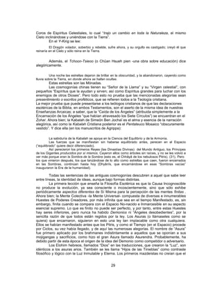 Coros de Espíritus Celestiales, lo cual “trajo un cambio en toda la Naturaleza, el mismo
Cielo inclinándose y uniéndose con la Tierra”.
En el Y-King se lee:
El Dragón volador, soberbio y rebelde, sufre ahora, y su orgullo es castigado; creyó él que
reinaría en el Cielo y sólo reina en la Tierra.
Además, el Tchoon-Tsieoo (o Chüan Hsueh pien -una obra sobre educación) dice
alegóricamente.
Una noche las estrellas dejaron de brillar en la obscuridad, y la abandonaron, cayendo como
lluvia sobre la Tierra, en donde ahora se hallan ocultas.
Estas estrellas son las Mónadas.
Las cosmogonías chinas tienen su “Señor de la Llama” y su “Virgen celestial”, con
pequeños “Espíritus que la ayudan y sirven; así como Espíritus grandes para luchar con los
enemigos de otros Dioses”. Pero todo esto no prueba que las mencionadas alegorías sean
presentimiento o escritos proféticos, que se refieren todos a la Teología cristiana.
La mejor prueba que puede presentarse a los teólogos cristianos de que las declaraciones
esotéricas de la Biblia, en ambos Testamentos, son el aserto de la misma idea de nuestras
Enseñanzas Arcaicas; a saber, que la “Caída de los Ángeles” (atribuida simplemente a la
Encarnación de los Ángeles “que habían atravesado los Siete Círculos”) se encuentran en el
Zohar. Ahora bien; la Kabalah de Simeón Ben Jochaï es el alma y esencia de la narración
alegórica, así como la Kabalah Cristiana posterior es el Pentateuco Mosaico “obscuramente
vestido”. Y dice ella (en los manuscritos de Agrippa):
La sabiduría de la Kabalah se apoya en la Ciencia del Equilibrio y de la Armonía.
Las fuerzas que se manifiestan sin haberse equilibrado antes, perecen en el Espacio
(“equilibrado” quiere decir diferenciado).
Así perecieron los primeros Reyes (las Dinastías Divinas) del Mundo Antiguo, los Príncipes
de los Gigantes producidos por sí mismos. Cayeron ellos como árboles sin raíces, y no se les volvió a
ver más porque eran la Sombra de la Sombra (esto es, el Chhâyâ de los nebulosos Pitris). (31). Pero
los que vinieron después, los que lanzándose de lo alto como estrellas que caen, fueron encerrados
en las Sombras, continúan hasta hoy (Dhyânîs, que encarnándose en esas “Sombras vacías”
inauguraron la Era de la humanidad).
Todas las sentencias de las antiguas cosmogonías descubren a aquel que sabe leer
entre líneas, la identidad de ideas, aunque bajo formas distintas.
La primera lección que enseña la Filosofía Esotérica es que la Causa Incognoscible
no produce la evolución, ya sea consciente o incoscientemente, sino que sólo exhibe
periódicamente aspectos diferentes de Sí Misma para la percepción de las mentes finitas .
Ahora bien; la Mente Colectiva -la Mente Universal- compuesta de diversas e innumerables
Huestes de Poderes Creadores, por más infinita que sea en el tiempo Manifestado, es, sin
embargo, finita cuando se compara con el Espacio No-nacido e Inmarcesible en su aspecto
esencial supremo. Lo que es finito no puede ser perfecto, y por tanto, entre estas Huestes
hay seres inferiores, pero nunca ha habido Demonios ni “Ángeles desobedientes”, por la
sencilla razón de que todos están regidos por la ley. Los Asuras (o llámaseles como se
quiera) que encarnaron, siguieron en esto una ley tan implacable como otra cualquiera.
Ellos se habían manifestado antes que los Pitris, y como el Tiempo (en el Espacio) procede
por Ciclos, su vez había llegado, y de aquí las numerosas alegorías. El nombre de “Asura”
fue primero aplicado por los brahmanes indistintamente a aquellos que se oponían a sus
mojigangas y sacrificios, como hizo el gran Asura llamado Asurendra. Probablemente, ha
debido partir de esta época el origen de la idea del Demonio como competidor o adversario.
Los Elohim hebreos, llamados “Dios” en las traducciones, que crearon la “Luz”, son
idénticos a los asuras arios. También se les llama “Hijos de las Tinieblas” como contraste
filosófico y lógico con la Luz Inmutable y Eterna. Los primeros mazdeístas no creían que el
29
 