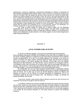 astronómicas, cósmicas, teogónicas o simplemente fisiológicas (o fálicas), la Serpiente ha
sido siempre considerada como símbolo divino. Cuando menciona a “la Serpiente (Cósmica) que
corre con 370 saltos” (80), ello significa los períodos cíclicos del gran Año Tropical de 25.868 años,
dividido en el cálculo esotérico en 370 períodos o ciclos, así como un año solar está dividido en 365
días. Y si Miguel fue considerado por los cristianos como el vencedor de Satán, el Dragón, es porque
en el Talmud este personaje guerrero está representado como el Príncipe de las Aguas, que tenía
siete Espíritus subordinados bajo su dominio, una buena razón para que la Iglesia Latina hiciese de él
el Santo patrón de todos los promontorios de Europa. En el Siphra Dtzenioutha, la Fuerza Creadora
“hace bosquejos y líneas espirales de su creación en forma de Serpiente”. “Tiene la cola en la boca”
porque esto es símbolo de la eternidad sin fin y de los períodos cíclicos. Sus significados, sin
embargo, necesitarían un volumen para describirlos, y tenemos que terminar.
Así, pues, el lector puede ver ahora por sí mismo cuáles son los diferentes
significados de la “Guerra en el Cielo” y del “Gran Dragón”. De este modo, el dogma más
solemne y temido de la Iglesia, el alfa y omega de la creencia cristiana, y la columna de la
Caída y de la Redención, queda reducido a un símbolo pagano, en las muchas alegorías de
estas luchas prehistóricas.
SECCIÓN V
¿ES EL PLEROMA CUBIL DE SATÁN?
El asunto no está aún agotado, y tiene que ser examinado bajo otros aspectos.
Que la grandiosa descripción de Milton de la Batalla de tres días entre los Ángeles de Luz y
los de las Tinieblas justifique la sospecha de que haya tenido conocimiento de la tradición
oriental correspondiente, es lo que no es posible asegurar. Sin embargo, si él mismo no
estuvo en relación con algún místico, entonces debió de haber sido por medio de alguien
que tuviera acceso a las obras secretas del Vaticano. Entre éstas hay una tradición
referente a los “Beni Shamash”, los “Hijos del Sol”, que se relaciona con la alegoría oriental,
y da detalles mucho más minuciosos en su triple versión, que los que pueden obtenerse, ya
sea del Libro de Enoch o del mucho más reciente Apocalipsis de San Juan, con referencia
al “Antiguo Dragón” y sus diversos Matadores, como se ha demostrado antes.
Es inexplicable que aun hoy haya escritores pertenecientes a sociedades místicas
que continúen todavía en sus dudas preconcebidas acerca de la “supuesta” antigüedad del
Libro de Enoch. Así al paso que el autor de Sacred Mysteries among the Mayas and
Quiches se inclina a ver en Enoch un iniciado convertido al Cristianismo (!!) (1), el
compilador inglés de las obras de Eliphas Lévi, The Mysteries of Magic, es también de
opinión semejante. Dice él que:
Fuera del Dr. Kenealy, ningún erudito moderno atribuye a esta obra (el Libro de Enoch) una
antigüedad más remota que el siglo IV antes de Cristo (2).
La erudición moderna se ha hecho culpable de errores aún peores que éste. Parece
que fue ayer cuando los más grandes críticos literarios de Europa negaron la autenticidad
misma de esa obra, juntamente con los Himnos de Orfeo y hasta con el Libro de Hermes o
Thoth, hasta que se encontraron versículos enteros de este último en monumentos egipcios
y en tumbas de las primeras dinastías. En otra parte citamos la opinión del Arzobispo
Laurence.
41
 