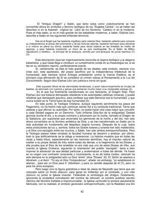 El “Antiguo Dragón” y Satán, que tanto solos como colectivamente se han
convertido ahora en símbolos y término teológico de los “Ángeles Caídos”, no se hallan así
descritos ni en la Kabalah original (el Libro de los Números Caldeo) ni en la moderna.
Pues el más sabio, si no el más grande de los kabalistas modernos, a saber, Eliphas Lévi,
describe a Satán en los siguientes brillantes términos:
Ese es el Ángel que fue bastante orgulloso para creerse Dios; bastante valiente para comprar
su independencia al precio del sufrimiento y de las torturas eternas; bastante hermoso para adorarse
a sí mismo en plena luz divina; bastante fuerte para reinar todavía en las tinieblas en medio de
agonías, y para haberse construido un trono de su pira inextinguible. Es el Satán de Milton
republicano y herético... el príncipe de la anarquía, servido por una jerarquía de puros espíritus (!!)
(3).
Esta descripción (que tan ingeniosamente reconcilia el dogma teológico y la alegoría
kabalística, y que hasta llega a introducir un cumplimiento cortés en su fraseología) es, si se
lee en su verdadero espíritu, perfectamente exacta.
Sí, ciertamente; es éste el más grande de los ideales; este símbolo, siempre vivo
(más aún, esta apoteosis), del propio sacrificio por la independencia intelectual de la
humanidad; esta siempre activa Energía protestando contra la Inercia Estática; es el
principio cuya afirmación de Sí se considera un crimen odioso al Pensamiento a la Luz del
Conocimiento. Según dice Eliphas Lévi con justicia e ironía sin igual:
Este supuesto héroe de las eternidades tenebrosas, a quien calumniosamente se inculpa de
fealdad, es adornado con cuernos y garras que sentarían mucho mejor a su implacable verdugo (4).
Es el que fue finalmente transformado en una Serpiente, el Dragón Rojo. Pero
Eliphas Lévi era todavía demasiado obediente a las autoridades católicas romanas, y puede
añadirse que demasiado jesuítico, para confesar que este Demonio era la humanidad, y que
nunca existió en la Tierra fuera de esa humanidad (5).
En este punto, la Teología Cristiana, aunque siguiendo servilmente los pasos del
Paganismo, no ha hecho más que continuar siendo fiel a su conducta tradicional. Tenía que
aislarse y que afirmar su autoridad. Por tanto, no podía hacer otra cosa mejor que convertir
a cada Deidad pagana en un Demonio. Todo brillante Dios-Sol de la antigüedad, Deidad
gloriosa durnte el día, y su propio contrario y adversario por la noche, llamado el Dragón de
la Sabiduría, por suponerse que encerraba los gérmenes de la noche y del día, han sido
ahora convertidos en la Sombra antitética de Dios, y se han transformado en Satán por la
sola autoridad sin fundamento del despótico dogma humano. Después de lo cual, todos
estos productores de luz y, sombra, todos los Dioses solares y lunares han sido maldecidos;
y el Dios uno escogido entre los muchos, y Satán, han sido ambos antropomorfizados. Pero
la Teología parece haber olvidado la facultad humana de discernir y analizar, por último,
todo lo que artificialmente se le obliga a reverenciar. La historia muestra que en todas las
razas y hasta tribus, especialmente en las naciones semíticas, hay el impulso natural de
exaltar a su propia deidad de tribu sobre todas las demás, a la hegemonía de los Dioses; y
ella prueba que el Dios de los israelitas no era más que uno de estos Dioses de tribu, aun
cuando la Iglesia Cristiana, siguiendo la orientación del pueblo “escogido”, tiene a bien
imponer la adoración de esa deidad particular y anatematizar a todas las demás. Ya fuese
en su origen una confusión consciente o inconsciente, lo es de todos modos. Jehovah ha
sido siempre en la antigüedad sólo un Dios “entre” otros “Dioses” (6). El Señor se aparece a
Abraham, y al decir: “Yo soy el Dios Todopoderoso”, añade: sin embargo, “yo estableceré mi
alianza... para ser un Dios para ti” (Abraham; y para su semilla después de él (7), pero no
para los arios europeos.
Pero luego vino la figura grandiosa e ideal de Jesús de Nazareth que tenía que ser
colocada sobre un fondo obscuro, para ganar en brillantez por el contraste; y uno más
obscuro no podía la Iglesia inventar. Faltándole la simbología del Antiguo Testamento,
ignorando la verdadera connotación del nombre de Jehovah -el nombre sustituto secreto
rabínico del Nombre Inefable e Impronunciable-, la Iglesia confundió la sombra astutamente
fabricada, con la realidad, el símbolo generador antropomorfizado, con la Realidad una Sin
42
 