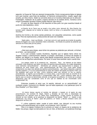 segundo, la Causa de Todo por siempre Incognoscible. Como consecuencia lógica la Iglesia
tuvo que inventar, para fines de dualidad, un Demonio antropomórfico, creado, según ella
enseña, por Dios mismo. Satán se convierte ahora en el monstruo fabricado por el Jehovah-
Frankestein -maldición de su padre y espina clavada en el costado divino, monstruo como
ningún Frankestein terrestre hubiera podido fabricar más ridículo.
El autor de New Aspects of Life describe al Dios judío con gran exactitud desde el
punto de vista kabalístico, como:
el Espíritu de la Tierra que se reveló a los judíos como Jehovah (8). (Ese Espíritu fue
también quien, después de la muerte de Jesús), tomó su forma y lo personificó como el Cristo
resucitado,
doctrina de Corinto y de varias sectas gnósticas, con pequeñas variaciones, como puede
verse. Pero las explicaciones y deducciones del autor son notables:
Nadie sabía... mejor que Moisés... ni tan bien como él, cuán grande era el poder de aquellos
(Dioses de Egipto) con cuyos sacerdotes había contendido... los Dioses de quienes se pretende que
Jehovah es el Dios (sólo por los judíos).
El autor pregunta:
¿Qué eran esos dioses, esos Achar de quienes se pretende que Jehovah, el Achad,
es el Dios... por dominarlos?
A lo cual contesta nuestro Ocultismo: Aquellos que la Iglesia llama ahora los
Ángeles Caídos y colectivamente Satanás, el Dragón, dominados, si hemos de aceptar su
dictado, por Miguel y su Hueste, siendo este Miguel simplemente Jehovah mismo, todo lo
más uno de los Espíritus subordinados. Por tanto, el autor tiene también razón cuando dice:
Los griegos creían en la existencia de... demonios. Pero... los hebreos se les habían
anticipado, pues sostenían que había una clase de espíritus personificadores, los cuales designaban
como demonios “personificadores”... Admitiendo con Jehovah, que expresamente lo asegura, la
existencia de otros dioses que... eran personificaciones del Dios Uno, ¿eran estos dioses
simplemente una clase más elevada de espíritus personificadores... que habían adquirido y ejercido
grandes poderes? ¿Y no es la personificación la clave del misterio del estado de espíritu? Pero una
vez aceptado este punto de vista, ¿cómo podemos saber que Jehovah no era un espíritu
personificador, un espíritu que se llamaba a sí mismo Dios, y que de este modo se convirtió en la
personificación del Dios desconocido e incognoscible? Más aún: ¿cómo podemos saber que el
espíritu que a sí propio se denominaba Jehovah, al arrogarse sus atributos, no motivó así su propia
designación para ser considerado como el Uno que en realidad es tan innombrable como
incognoscible? (9).
Entonces muestra el autor que “el espíritu Jehovah es un personificador” por
confesión propia. Comunicó él a Moisés “que se había aparecido a los patriarcas como el
Dios Shaddai” y el “Dios Helión”.
Al mismo tiempo asumía el nombre de Jehovah; y basado en el aserto de esta
personificación, los nombres Él, Eloah, Elohim y Shaddai, se han leído e interpretado en
yuxtaposición con Jehovah como el “Señor Dios Todopoderoso”. (Luego cuando) el nombre de
Jehovah se hizo inefable, se le substituyó la designación de Adonai, “Señor”, y... debido a esta
substitución, fue como el “Señor”, pasó del judaísmo, al “Verbo” y Mundo Cristiano como una
designación de Dios (10).
Y ¿cómo podemos saber, puede el autor añadir, que Jehovah no era muchos
espíritus que personificaban aún a aquél, uno al parecer -Jod o Jod-He?
Pero si la Iglesia Cristiana fue la primera en hacer un dogma de la existencia de
Satán, fue porque, según se demuestra en Isis sin Velo, el Demonio, y el poderoso Enemigo
43
 