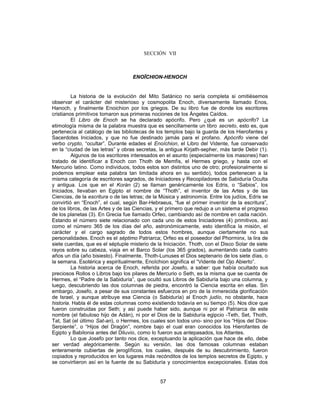 SECCIÓN VII
ENOÏCHION-HENOCH
La historia de la evolución del Mito Satánico no sería completa si omitiésemos
observar el carácter del misterioso y cosmopolita Enoch, diversamente llamado Enos,
Hanoch, y finalmente Enoichion por los griegos. De su libro fue de donde los escritores
cristianos primitivos tomaron sus primeras nociones de los Ángeles Caídos.
El Libro de Enoch se ha declarado apócrifo. Pero ¿qué es un apócrifo? La
etimología misma de la palabra muestra que es sencillamente un libro secreto, esto es, que
pertenecía al catálogo de las bibliotecas de los templos bajo la guarda de los Hierofantes y
Sacerdotes Iniciados, y que no fue destinado jamás para el profano. Apócrifo viene del
verbo crypto, “ocultar”. Durante edades el Enoïchion, el Libro del Vidente, fue conservado
en la “ciudad de las letras” y obras secretas, la antigua Kirjath-sepher, más tarde Debir (1).
Algunos de los escritores interesados en el asunto (especialmente los masones) han
tratado de identificar a Enoch con Thoth de Memfis, el Hermes griego, y hasta con el
Mercurio latino. Como individuos, todos estos son distintos uno de otro; profesionalmente si
podemos emplear esta palabra tan limitada ahora en su sentido), todos pertenecen a la
misma categoría de escritores sagrados, de Iniciadores y Recopiladores de Sabiduría Oculta
y antigua. Los que en el Korán (2) se llaman genéricamente los Edris, o “Sabios”, los
Iniciados, llevaban en Egipto el nombre de “Thoth”, el inventor de las Artes y de las
Ciencias, de la escritura o de las letras; de la Música y astronomía. Entre los judíos, Edris se
convirtió en “Enoch”, el cual, según Bar-Hebraeus, “fue el primer inventor de la escritura”,
de los libros, de las Artes y de las Ciencias, y el primero que redujo a un sistema el progreso
de los planetas (3). En Grecia fue llamado Orfeo, cambiando así de nombre en cada nación.
Estando el número siete relacionado con cada uno de estos Iniciadores (4) primitivos, así
como el número 365 de los días del año, astronómicamente, esto identifica la misión, el
carácter y el cargo sagrado de todos estos hombres, aunque ciertamente no sus
personalidades. Enoch es el séptimo Patriarca; Orfeo es el poseedor del Phorminx, la lira de
siete cuerdas, que es el séptuple misterio de la Iniciación. Thoth, con el Disco Solar de siete
rayos sobre su cabeza, viaja en el Barco Solar (los 365 grados), aumentando cada cuatro
años un día (año bisiesto). Finalmente, Thoth-Lunuses el Dios septenario de los siete días, o
la semana. Esotérica y espiritualmente, Enoïchion significa el “Vidente del Ojo Abierto”.
La historia acerca de Enoch, referida por Josefo, a saber: que había ocultado sus
preciosos Rollos o Libros bajo los pilares de Mercurio o Seth, es la misma que se cuenta de
Hermes, el “Padre de la Sabiduría”, que ocultó sus Libros de Sabiduría bajo una columna, y
luego, descubriendo las dos columnas de piedra, encontró la Ciencia escrita en ellas. Sin
embargo, Josefo, a pesar de sus constantes esfuerzos en pro de la inmerecida glorificación
de Israel, y aunque atribuye esa Ciencia (o Sabiduría) al Enoch judío, no obstante, hace
historia. Habla él de estas columnas como existiendo todavía en su tiempo (5). Nos dice que
fueron construidas por Seth; y así puede haber sido, aunque ni por el Patriarca de este
nombre (el fabuloso hijo de Adán), ni por el Dios de la Sabiduría egipcio -Teth, Set, Thoth,
Tat, Sat (el último Sat-an), o Hermes, los cuales son todos uno- sino por los “Hijos del Dios-
Serpiente”, o “Hijos del Dragón”, nombre bajo el cual eran conocidos los Hierofantes de
Egipto y Babilonia antes del Diluvio, como lo fueron sus antepasados, los Atlantes.
Lo que Josefo por tanto nos dice, exceptuando la aplicación que hace de ello, debe
ser verdad alegóricamente. Según su versión, las dos famosas columnas estaban
enteramente cubiertas de jeroglíficos, los cuales, después de su descubrimiento, fueron
copiados y reproducidos en los lugares más recónditos de los templos secretos de Egipto, y
se convirtieron así en la fuente de su Sabiduría y conocimientos excepcionales. Estas dos
57
 