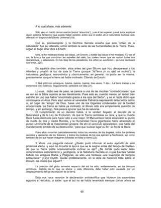 A lo cual añade, más adelante:
Sólo veo un medio de excusarlos (estos “absurdos”), y es el de suponer que el autor explique
algún sistema fantástico que pueda haber existido antes que el orden de la naturaleza hubiese sido
alterado en la época del Diluvio Universal (19).
Eso es, precisamente; y la Doctrina Secreta enseña que este “orden de la
naturaleza” fue así alterado, como también la serie de las humanidades de la Tierra. Pues,
según el ángel Uriel dice a Enoch:
Mira, te he mostrado todas las cosas, ¡oh Enoch!; y todas las cosas te he revelado. Tú ves el
sol, la luna y los que conducen las estrellas del cielo, los cuales hacen que se repitan todas sus
operaciones, y estaciones. En los días de los pecadores, los años se acortarán... La luna cambiará
sus leyes...(20).
En aquellos días también, años antes del gran Diluvio que hizo desaparecer a los
Atlantes y cmabió la faz de toda la Tierra (porque “laTierra (o su eje) se inclinó”), la
naturaleza geológica, astronómica y cósmicamente, en general, no podía ser la misma,
precisamente porque la tierra se había inclinado. Citando de Enoch:
Y Noé gritó con amargura; óyeme, óyeme, óyeme; tres veces. Y dijo... La tierra trabaja y se
estremece con violencia. Seguramente, pereceré con ella (21).
Lo cual, dicho sea de paso, se parece a una de las muchas “contradicciones” que
se ven en la Biblia cuando se lee literalmente. Pues esto es, cuando menos, un temor bien
extraño en uno que había “encontrado gracia a los ojos del Señor”, y se le había dicho que
construyera un Arca. Pero aquí vemos al venerable Patriarca expresando tanto temor como
si, en lugar de “amigo” de Dios, fuese uno de los Gigantes condenados por la Deidad
encolerizada. La Tierra se había ya inclinado; el diluvio sólo era simplemente cuestión de
tiempo, y sin embargo, Noé parece ignorar que ha de salvarse.
El cumplimiento de un decreto había, a la verdad, llegado; el decreto de la
Naturaleza y de la Ley de Evolución, de que la Tierra cambiase su raza, y que la Cuarta
Raza fuese destruida para hacer sitio a una mejor. El Manvántara había alcanzado su punto
de vuelta de tres y media Rondas, y la Humanidad física gigantesca había alcanzado el
punto culminante de la materialidad grosera. De ahí el versículo apocalíptico, que habla del
mandamiento emitido de su destrucción, “para que tuviese lugar su fin” -el fin de la Raza:
Pues ellos conocían (verdaderamente) todos los secretos de los ángeles, todos los poderes
secretos y opresores de los Satanes, y todos los poderes de los que ejercen la hechicería, así como
también de los que hacen imágenes fundidas en toda la tierra (22).
Y ahora una pregunta natural: ¿Quién pudo informar al autor apócrifo de esta
poderosa visión -y aquí no importa la época que se le asigne antes del tiempo de Galileo-
de que la Tierra podía ocasionalmente inclinar su eje? ¿De dónde pudo sacar tales
conocimientos astronómicos y geológicos, si la Sabiduría Secreta en cuyas fuentes habían
bebido los antiguos Rishis y Pitágoras, es sólo una fantasía, una invención de tiempos
posteriores? ¿Leyó Enoch, quizás proféticamente, en la obra de Federico Klée sobre el
Diluvio, las líneas que siguen?
La posición del globo terrestre respecto del sol ha sido, evidentemente, en los tiempos
primitivos, distinta de lo que es ahora; y esta diferencia debe haber sido causada por un
desplazamiento del eje de rotación de la tierra.
Esto nos hace recordar la declaración anticientífica que hicieron los sacerdotes
egipcios a Herodoto, a saber: que el sol no se había levantado siempre donde ahora se
60
 