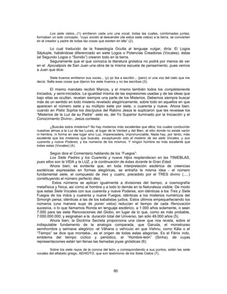 Los siete cielos...(1) emitieron cada uno una vocal, todas las cuales, combinadas juntas,
formaban un solo concepto, “cuyo sonido al descender (de estos siete cielos) a la tierra, se convierten
en el creador y padre de todas las cosas que existen en ella” (2).
Lo cual traducido de la fraseología Oculta al lenguaje vulgar, diría: El Logos
Séptuple, habiéndose diferenciado en siete Logos o Potencias Creadoras (Vocales), éstas
(el Segundo Logos o “Sonido”) crearon todo en la tierra.
Seguramente que el que conozca la literatura gnóstica no podrá por menos de ver
en el Apocalipsis de San Juan una obra de la misma escuela de pensamiento, pues vemos
a Juan que dice:
Siete truenos emitieron sus voces... (y) yo iba a escribir... (pero) oí una voz del cielo que me
decía: Sella esas cosas que dijeron los siete truenos y no las escribas (3).
El mismo mandato recibió Marcos, y el mismo también todos los completamente
Iniciados, y semi-iniciados. La igualdad misma de las expresiones usadas y de las ideas que
bajo ellas se ocultan, revelan siempre una parte de los Misterios. Debemos siempre buscar
más de un sentido en todo misterio revelado alegóricamente, sobre todo en aquellos en que
aparecen el número siete y su múltiplo siete por siete, o cuarenta y nueve. Ahora bien;
cuando en Pistis Sophia los discípulos del Rabino Jesús le suplicaron que les revelase los
“Misterios de la Luz de su Padre” -esto es, del Yo Superior iluminado por la Iniciación y el
Conocimiento Divino-, Jesús contesta:
¿Buscáis estos misterios? No hay misterios más excelentes que ellos; los cuales conducirán
nuestras almas a la Luz de las Luces, al lugar de la Verdad y del Bien, al sitio donde no existe varón
ni hembra, ni forma en ese lugar sino Luz, imperecedera, impronunciable. Nada hay, por tanto, más
excelente que los misterios que buscáis, exceptuando sólo el misterio de las siete Vocales, y sus
cuarenta y nueve Poderes, y los números de los mismos. Y ningún hombre es más excelente que
todas estas (Vocales) (4).
Según dice el Comentario hablando de los “Fuegos”:
Los Siete Padres y los Cuarenta y nueve Hijos resplandecen en las TINIEBLAS,
pues ellos son la VIDA y la LUZ, y la continuación de éstas durante la Gran Edad.
Ahora bien; es evidente que, en toda interpretación esotérica de creencias
exotéricas expresadas en formas alegóricas, se entraña la misma idea - el número
fundamental siete, el compuesto de tres y cuatro, precedido por el TRES divino (.....)
constituyendo el número perfecto diez.
Estos números se aplican igualmente a divisiones del tiempo, a cosmografía
metafísica y física, así como al hombre y a todo lo demás en la Naturaleza visible. De modo
que estas Siete Vocales con sus cuarenta y nueve Poderes, son idénticas a los Tres y Siete
Fuegos de los indos y cuarenta y nueve Fuegos; idénticas a los misterios numéricos del
Simorgh persa; idénticas a las de los kabalistas judíos. Estos últimos empequeñeciendo los
números (una manera suya de poner velos) reducían el tiempo de cada Renovación
sucesiva, o lo que llamamos Ronda en lenguaje esotérico, a 1.000 años solamente, o sean
7.000 para las siete Renovaciones del Globo, en lugar de lo que, como es más probable,
7.000.000.000; y asignaban a la duración total del Universo, tan sólo 49.000 años (5).
Ahora bien; la Doctrina Secreta proporciona una clave que nos revela, sobre el
indisputable fundamento de la analogía comparada, que Garuda, el monstruoso
semihombre y semiave alegórico -el Vâhana o vehículo en que Vishnu, como Kâla o el
“Tiempo” se dice que montaba-, es el origen de todas estas alegorías. Es el Fénix indo,
emblema del tiempo cíclico y periódico, el “Hombre-león” (Sinha), de cuyas
representaciones están tan llenas las llamadas joyas gnósticas (6).
Sobre los siete rayos de la corona del león, y correspondiendo a sus puntos, están las siete
vocales del alfabeto griego, AEHIOTO, que son testimonio de los Siete Cielos (7).
80
 