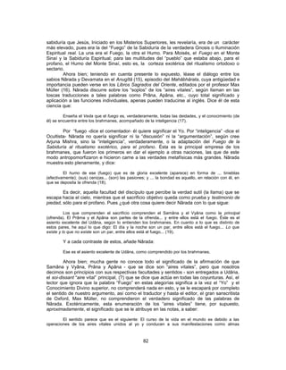 sabiduría que Jesús, Iniciado en los Misterios Superiores, les revelaría, era de un carácter
más elevado, pues era la del “Fuego” de la Sabiduría de la verdadera Gnosis o Iluminación
Espiritual real. La una era el Fuego, la otra el Humo. Para Moisés, el Fuego en el Monte
Sinaí y la Sabiduría Espiritual; para las multitudes del “pueblo” que estaba abajo, para el
profano, el Humo del Monte Sinaí, esto es, la corteza exotérica del ritualismo ortodoxo o
sectario.
Ahora bien; teniendo en cuenta presente lo expuesto, léase el diálogo entre los
sabios Nârada y Devamata en el Anugîtâ (15), episodio del Mahâbhârata, cuya antigüedad e
importancia pueden verse en los Libros Sagrados del Oriente, editados por el profesor Max
Müller (16). Nârada discurre sobre los “soplos” de los “aires vitales”, según llaman en las
toscas traducciones a tales palabras como Prâna, Apâna, etc., cuyo total significado y
aplicación a las funciones individuales, apenas pueden traducirse al inglés. Dice él de esta
ciencia que:
Enseña el Veda que el fuego es, verdaderamente, todas las deidades, y el conocimiento (de
él) se encuentra entre los brahmanes, acompañado de la inteligencia (17).
Por “fuego -dice el comentador- él quiere significar el Yo. Por “inteligencia” -dice el
Ocultista- Nârada no quería significar ni la “discusión” ni la “argumentación”, según cree
Arjuna Mishra, sino la “inteligencia”, verdaderamente, o la adaptación del Fuego de la
Sabiduría al ritualismo exotérico, para el profano. Ésta es la principal empresa de los
brahmanes, que fueron los primeros en dar el ejemplo a otras naciones, las que de este
modo antropomorfizaron e hicieron carne a las verdades metafísicas más grandes. Nârada
muestra esto plenamente, y dice:
El humo de ese (fuego) que es de gloria excelente (aparece) en forma de ... tinieblas
(efectivamente); (sus) cenizas... (son) las pasiones; y ... la bondad es aquello, en relación con él, en
que se deposita la ofrenda (18).
Es decir, aquella facultad del discípulo que percibe la verdad sutil (la llama) que se
escapa hacia el cielo, mientras que el sacrificio objetivo queda como prueba y testimonio de
piedad, sólo para el profano. Pues ¿qué otra cosa quiere decir Nârada con lo que sigue:
Los que comprenden el sacrificio comprenden el Samâna y el Vyâna como la principal
(ofrenda). El Prâma y el Apâna son partes de la ofrenda... y entre ellos está el fuego. Éste es el
asiento excelente del Udâna, según lo entienden los brahmanes. En cuanto a lo que es distinto de
estos pares, he aquí lo que digo: El día y la noche son un par, entre ellos está el fuego... Lo que
existe y lo que no existe son un par, entre ellos está el fuego... (19).
Y a cada contraste de estos, añade Nârada:
Ese es el asiento excelente de Udâna, como comprendido por los brahmanes.
Ahora bien; mucha gente no conoce todo el significado de la afirmación de que
Samâna y Vyâna, Prâna y Apâna - que se dice son “aires vitales”, pero que nosotros
decimos son principios con sus respectivas facultades y sentidos - son entregados a Udâna,
el soi-dissant “aire vital” principal, (?) que se dice que actúa en todas las coyunturas. Así, el
lector que ignora que la palabra “Fuego” en estas alegorías significa a la vez el “Yo” y el
Conocimiento Divino superior, no comprenderá nada en esto, y se le escapará por completo
el sentido de nuestro argumento, así como el traductor y hasta el editor, el gran sanscritista
de Oxford, Max Müller, no comprendieron el verdadero significado de las palabras de
Nârada. Exotéricamente, esta enumeración de los “aires vitales” tiene, por supuesto,
aproximadamente, el significado que se le atribuye en las notas, a saber:
El sentido parece que es el siguiente: El curso de la vida en el mundo es debido a las
operaciones de los aires vitales unidos al yo y conducen a sus manifestaciones como almas
82
 