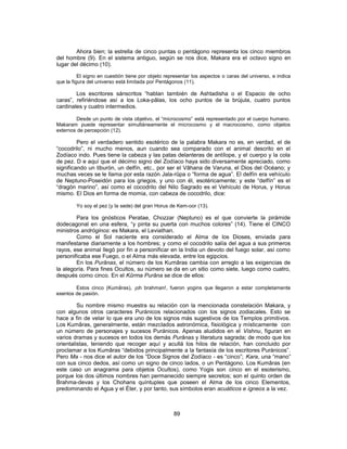 Ahora bien; la estrella de cinco puntas o pentágono representa los cinco miembros
del hombre (9). En el sistema antiguo, según se nos dice, Makara era el octavo signo en
lugar del décimo (10).
El signo en cuestión tiene por objeto representar los aspectos o caras del universo, e indica
que la figura del universo está limitada por Pentágonos (11).
Los escritores sánscritos “hablan también de Ashtadisha o el Espacio de ocho
caras”, refiriéndose así a los Loka-pâlas, los ocho puntos de la brújula, cuatro puntos
cardinales y cuatro intermedios.
Desde un punto de vista objetivo, el “microcosmo” está representado por el cuerpo humano.
Makaram puede representar simultáneamente el microcosmo y el macrocosmo, como objetos
externos de percepción (12).
Pero el verdadero sentido esotérico de la palabra Makara no es, en verdad, el de
“cocodrilo”, ni mucho menos, aun cuando sea comparado con el animal descrito en el
Zodíaco indo. Pues tiene la cabeza y las patas delanteras de antílope, y el cuerpo y la cola
de pez. D e aquí que el décimo signo del Zodíaco haya sido diversamente apreciado, como
significando un tiburón, un delfín, etc., por ser el Vâhana de Varuna, el Dios del Océano; y
muchas veces se le llama por esta razón Jala-rûpa o “forma de agua”. El delfín era vehículo
de Neptuno-Poseidón para los griegos, y uno con él, esotéricamente; y este “delfín” es el
“dragón marino”, así como el cocodrilo del Nilo Sagrado es el Vehículo de Horus, y Horus
mismo. El Dios en forma de momia, con cabeza de cocodrilo, dice:
Yo soy el pez (y la sede) del gran Horus de Kem-oor (13).
Para los gnósticos Peratae, Chozzar (Neptuno) es el que convierte la pirámide
dodecagonal en una esfera, “y pinta su puerta con muchos colores” (14). Tiene él CINCO
ministros andróginos: es Makara, el Leviathan.
Como el Sol naciente era considerado el Alma de los Dioses, enviada para
manifestarse diariamente a los hombres; y como el cocodrilo salía del agua a sus primeros
rayos, ese animal llegó por fin a personificar en la India un devoto del fuego solar, así como
personificaba ese Fuego, o el Alma más elevada, entre los egipcios.
En los Purânas, el número de los Kumâras cambia con arreglo a las exigencias de
la alegoría. Para fines Ocultos, su número se da en un sitio como siete, luego como cuatro,
después como cinco. En el Kûrma Purâna se dice de ellos:
Estos cinco (Kumâras), ¡oh brahman!, fueron yogins que llegaron a estar completamente
exentos de pasión.
Su nombre mismo muestra su relación con la mencionada constelación Makara, y
con algunos otros caracteres Puránicos relacionados con los signos zodiacales. Esto se
hace a fin de velar lo que era uno de los signos más sugestivos de los Templos primitivos.
Los Kumâras, generalmente, están mezclados astronómica, fisiológica y místicamente con
un número de personajes y sucesos Puránicos. Apenas aludidos en el Vishnu, figuran en
varios dramas y sucesos en todos los demás Purânas y literatura sagrada; de modo que los
orientalistas, teniendo que recoger aquí y acullá los hilos de relación, han concluido por
proclamar a los Kumâras “debidos principalmente a la fantasía de los escritores Puránicos”.
Pero Ma - nos dice el autor de los “Doce Signos del Zodíaco - es “cinco”; Kara, una “mano”
con sus cinco dedos, así como un signo de cinco lados, o un Pentágono. Los Kumâras (en
este caso un anagrama para objetos Ocultos), como Yogis son cinco en el esoterismo,
porque los dos últimos nombres han permanecido siempre secretos; son el quinto orden de
Brahma-devas y los Chohans quíntuples que poseen el Alma de los cinco Elementos,
predominando el Agua y el Éter, y por tanto, sus símbolos eran acuáticos e ígneos a la vez.
89
 