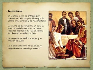 • Jueves Santo:
• En la última cena, se entrega por
primera vez el cuerpo y la sangre de
Cristo- misa crismal y de Recordatorio
• Lavatorio de pies muestra un acto de
amor, humildad y servicio, de Jesús
hacia los apóstoles- nos da el ejemplo
de ofrecer sacrificio a Dios
• La negación de Pedro 3 veces y la
traición de Judas
• Va a orar al huerto de los olivos, y
luego Jesus es tomado prisionero
 