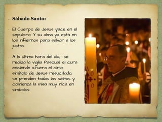 • Sábado Santo:
• El Cuerpo de Jesus yace en el
sepulcro. Y su alma ya está en
los infiernos para salvar a los
justos
• A la última hora del día, se
realiza la vigilia Pascual, el cura
enciende afuera el cirio,
símbolo de Jesús resucitado,
se prenden todas las velitas y
comienza la misa muy rica en
símbolos
 