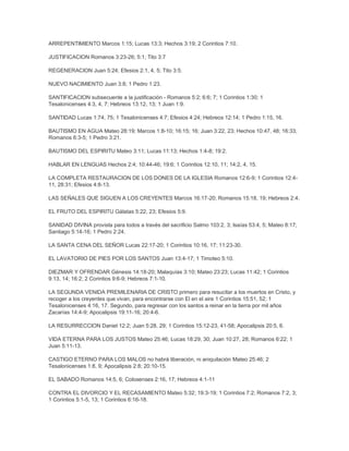 ARREPENTIMIENTO Marcos 1:15; Lucas 13:3; Hechos 3:19; 2 Corintios 7:10.
JUSTIFICACION Romanos 3:23-26; 5:1; Tito 3:7
REGENERACION Juan 5:24; Efesios 2:1, 4, 5; Tito 3:5.
NUEVO NACIMIENTO Juan 3:8; 1 Pedro 1:23.
SANTIFICACION subsecuente a la justificación - Romanos 5:2; 6:6; 7; 1 Corintios 1:30; 1
Tesalonicenses 4:3, 4, 7; Hebreos 13:12, 13; 1 Juan 1:9.
SANTIDAD Lucas 1:74, 75; 1 Tesalonicenses 4:7; Efesios 4:24; Hebreos 12:14; 1 Pedro 1:15, 16.
BAUTISMO EN AGUA Mateo 28:19; Marcos 1:8-10; 16:15; 16; Juan 3:22, 23; Hechos 10:47, 48; 16:33;
Romanos 6:3-5; 1 Pedro 3:21.
BAUTISMO DEL ESPIRITU Mateo 3:11; Lucas 11:13; Hechos 1:4-8; 19:2.
HABLAR EN LENGUAS Hechos 2:4; 10:44-46; 19:6; 1 Corintios 12:10, 11; 14:2, 4, 15.
LA COMPLETA RESTAURACION DE LOS DONES DE LA IGLESIA Romanos 12:6-9; 1 Corintios 12:4-
11, 28:31; Efesios 4:8-13.
LAS SEÑALES QUE SIGUEN A LOS CREYENTES Marcos 16:17-20; Romanos 15:18, 19; Hebreos 2:4.
EL FRUTO DEL ESPIRITU Gálatas 5:22, 23; Efesios 5:9.
SANIDAD DIVINA provista para todos a través del sacrificio Salmo 103:2, 3; Isaías 53:4, 5; Mateo 8:17;
Santiago 5:14-16; 1 Pedro 2:24.
LA SANTA CENA DEL SEÑOR Lucas 22:17-20; 1 Corintios 10:16, 17; 11:23-30.
EL LAVATORIO DE PIES POR LOS SANTOS Juan 13:4-17; 1 Timoteo 5:10.
DIEZMAR Y OFRENDAR Génesis 14:18-20; Malaquías 3:10; Mateo 23:23; Lucas 11:42; 1 Corintios
9:13, 14; 16:2; 2 Corintios 9:6-9; Hebreos 7:1-10.
LA SEGUNDA VENIDA PREMILENARIA DE CRISTO primero para resucitar a los muertos en Cristo, y
recoger a los creyentes que vivan, para encontrarse con El en el aire 1 Corintios 15:51, 52; 1
Tesalonicenses 4:16, 17. Segundo, para regresar con los santos a reinar en la tierra por mil años
Zacarías 14:4-9; Apocalipsis 19:11-16; 20:4-6.
LA RESURRECCION Daniel 12:2; Juan 5:28, 29; 1 Corintios 15:12-23, 41-58; Apocalipsis 20:5, 6.
VIDA ETERNA PARA LOS JUSTOS Mateo 25:46; Lucas 18:29, 30; Juan 10:27, 28; Romanos 6:22; 1
Juan 5:11-13.
CASTIGO ETERNO PARA LOS MALOS no habrá liberación, ni aniquilación Mateo 25:46; 2
Tesalonicenses 1:8, 9; Apocalipsis 2:8; 20:10-15.
EL SABADO Romanos 14:5, 6; Colosenses 2:16, 17; Hebreos 4:1-11
CONTRA EL DIVORCIO Y EL RECASAMIENTO Mateo 5:32; 19:3-19; 1 Corintios 7:2; Romanos 7:2, 3;
1 Corintios 5:1-5, 13; 1 Corintios 6:16-18.
 