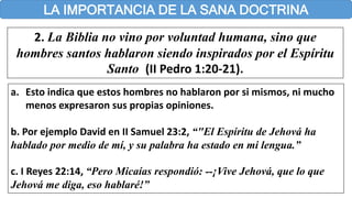 LA IMPORTANCIA DE LA SANA DOCTRINA
2. La Biblia no vino por voluntad humana, sino que
hombres santos hablaron siendo inspirados por el Espíritu
Santo (II Pedro 1:20-21).
a. Esto indica que estos hombres no hablaron por si mismos, ni mucho
menos expresaron sus propias opiniones.
b. Por ejemplo David en II Samuel 23:2, “"El Espíritu de Jehová ha
hablado por medio de mí, y su palabra ha estado en mi lengua.”
c. I Reyes 22:14, “Pero Micaías respondió: --¡Vive Jehová, que lo que
Jehová me diga, eso hablaré!”
 