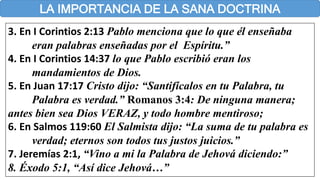 LA IMPORTANCIA DE LA SANA DOCTRINA
3. En I Corintios 2:13 Pablo menciona que lo que él enseñaba
eran palabras enseñadas por el Espíritu.”
4. En I Corintios 14:37 lo que Pablo escribió eran los
mandamientos de Dios.
5. En Juan 17:17 Cristo dijo: “Santifícalos en tu Palabra, tu
Palabra es verdad.” Romanos 3:4: De ninguna manera;
antes bien sea Dios VERAZ, y todo hombre mentiroso;
6. En Salmos 119:60 El Salmista dijo: “La suma de tu palabra es
verdad; eternos son todos tus justos juicios.”
7. Jeremías 2:1, “Vino a mi la Palabra de Jehová diciendo:”
8. Éxodo 5:1, “Así dice Jehová…”
 
