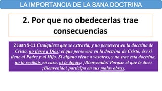 LA IMPORTANCIA DE LA SANA DOCTRINA
2. Por que no obedecerlas trae
consecuencias
2 Juan 9-11 Cualquiera que se extravía, y no persevera en la doctrina de
Cristo, no tiene a Dios; el que persevera en la doctrina de Cristo, ése sí
tiene al Padre y al Hijo. Si alguno viene a vosotros, y no trae esta doctrina,
no lo recibáis en casa, ni le digáis: ¡Bienvenido! Porque el que le dice:
¡Bienvenido! participa en sus malas obras.
 
