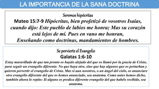 LA IMPORTANCIA DE LA SANA DOCTRINA
Seremos hipócritas
Mateo 15:7-9 Hipócritas, bien profetizó de vosotros Isaías,
cuando dijo: Este pueblo de labios me honra; Mas su corazón
está lejos de mí. Pues en vano me honran,
Enseñando como doctrinas, mandamientos de hombres.
Se pervierteel Evangelio
Galatas 1:6-10
Estoy maravillado de que tan pronto os hayáis alejado del que os llamó por la gracia de Cristo,
para seguir un evangelio diferente. No que haya otro, sino que hay algunos que os perturban y
quieren pervertir el evangelio de Cristo. Mas si aun nosotros, o un ángel del cielo, os anunciare
otro evangelio diferente del que os hemos anunciado, sea anatema. Como antes hemos dicho,
también ahora lo repito: Si alguno os predica diferente evangelio del que habéis recibido, sea
anatema.
 