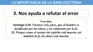 LA IMPORTANCIA DE LA SANA DOCTRINA
3. Nos ayuda a refutar el error
Fe sin obras.
Santiago 2:24. Vosotros veis, pues, que el hombre es
justificado por las obras, y no solamente por la fe.
26. Porque como el cuerpo sin espíritu está muerto, así
también la fe sin obras está muerta.
 