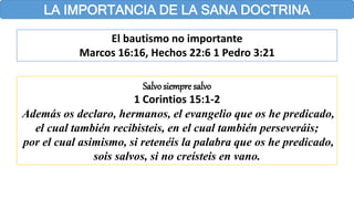 LA IMPORTANCIA DE LA SANA DOCTRINA
El bautismo no importante
Marcos 16:16, Hechos 22:6 1 Pedro 3:21
Salvosiempre salvo
1 Corintios 15:1-2
Además os declaro, hermanos, el evangelio que os he predicado,
el cual también recibisteis, en el cual también perseveráis;
por el cual asimismo, si retenéis la palabra que os he predicado,
sois salvos, si no creísteis en vano.
 