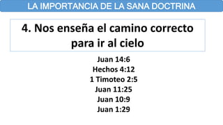 LA IMPORTANCIA DE LA SANA DOCTRINA
4. Nos enseña el camino correcto
para ir al cielo
Juan 14:6
Hechos 4:12
1 Timoteo 2:5
Juan 11:25
Juan 10:9
Juan 1:29
 