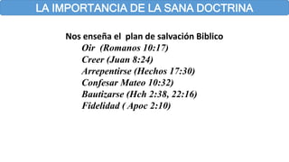 LA IMPORTANCIA DE LA SANA DOCTRINA
Nos enseña el plan de salvación Biblico
Oir (Romanos 10:17)
Creer (Juan 8:24)
Arrepentirse (Hechos 17:30)
Confesar Mateo 10:32)
Bautizarse (Hch 2:38, 22:16)
Fidelidad ( Apoc 2:10)
 