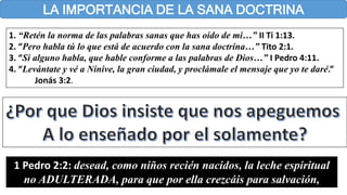 LA IMPORTANCIA DE LA SANA DOCTRINA
1. “Retén la norma de las palabras sanas que has oído de mi…” II Ti 1:13.
2. “Pero habla tú lo que está de acuerdo con la sana doctrina…” Tito 2:1.
3. “Si alguno habla, que hable conforme a las palabras de Dios…” I Pedro 4:11.
4. “Levántate y vé a Nínive, la gran ciudad, y proclámale el mensaje que yo te daré.”
Jonás 3:2.
1 Pedro 2:2: desead, como niños recién nacidos, la leche espiritual
no ADULTERADA, para que por ella crezcáis para salvación,
 