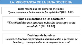 LA IMPORTANCIA DE LA SANA DOCTRINA
Lucas reseña que los primeros cristianos
"perseveraban en la doctrina de los apóstoles…” (Hch. 2:42)
¿Qué es la doctrina de los apóstoles?
"Enseñándoles que guarden todas las cosas que os he
mandado" (Mt. 28:20).
Doctrinas de hombres
Colosense 2:22 (en conformidad a mandamientos y doctrinas de
hombres), cosas que todas se destruyen con el uso?
 