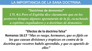 LA IMPORTANCIA DE LA SANA DOCTRINA
“Doctrinas de demonios”
1 Ti. 4:1 Pero el Espíritu dice claramente que en los
postreros tiempos algunos apostatarán de la fe, escuchando
a espíritus engañadores y a doctrinas de demonios;
“Efectos de la doctrina falsa”
Romanos 16:17 “Mas os ruego, hermanos, que os fijéis en
los que causan divisiones y tropiezos en contra de la
doctrina que vosotros habéis aprendido, y que os apartéis de
ellos”
 